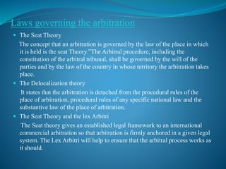 Laws governing the arbitration
 The Seat Theory
The concept that an arbitration is governed by the law of the place in which
it is held is the seat Theory.”The Arbitral procedure, including the
constitution of the arbitral tribunal, shall be governed by the will of the
parties and by the law of the country in whose territory the arbitration takes
place.
 The Delocalization theory
It states that the arbitration is detached from the procedural rules of the
place of arbitration, procedural rules of any specific national law and the
substantive law of the place of arbitration.
 The Seat Theory and the lex Arbitri
The Seat theory gives an established legal framework to an international
commercial arbitration so that arbitration is firmly anchored in a given legal
system. The Lex Arbitri will help to ensure that the arbitral process works as
it should.
 