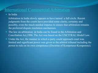 International Commercial Arbitration
 In India
Arbitration in India slowly appears to have turned a full circle. Recent
judgments from the courts have provided some clarity, certainty and
possibly, even the much-needed impetus to ensure that arbitration remains
the preferred dispute resolution mechanism.
 The law on arbitration in India can be found in the Arbitration and
Conciliation Act,1996. The Act was based on the UNCITRAL Model Law.
 Under the Act, the manner in which a party could approach court was
limited and significant power was given to the arbitral tribunal including the
power to rule on its own competence (Doctrine of Kompetenz-Kompetenz).
 