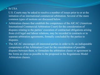  In USA
U.S. Courts may be asked to resolve a number of issues prior to or at the
initiation of an international commercial arbitration. Several of the more
common types of motions are discussed below.
 Arbitration clauses that establish the competence of the AICAC (American
International Commercial Arbitration Court) for the consideration of
disputes relating to the parties’ execution of contractual obligations arising
from civil legal and labour relations, may be recorded in contracts or in
separate arbitration agreements, formally concluded by the parties to
disputes.
 The AICAC encourages all interested parties in order to fix an indisputable
competence of the Arbitration Court for the consideration of possible
disputes between them, to formulate the arbitration clause or agreement in
the forms as close as possible to the proposed in the Regulations Model
Arbitration clauses.
 