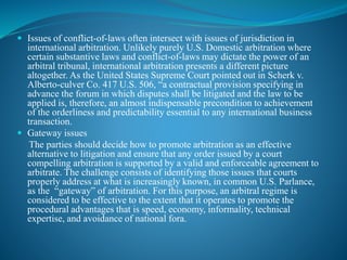 Issues of conflict-of-laws often intersect with issues of jurisdiction in
international arbitration. Unlikely purely U.S. Domestic arbitration where
certain substantive laws and conflict-of-laws may dictate the power of an
arbitral tribunal, international arbitration presents a different picture
altogether. As the United States Supreme Court pointed out in Scherk v.
Alberto-culver Co. 417 U.S. 506, “a contractual provision specifying in
advance the forum in which disputes shall be litigated and the law to be
applied is, therefore, an almost indispensable precondition to achievement
of the orderliness and predictability essential to any international business
transaction.
 Gateway issues
The parties should decide how to promote arbitration as an effective
alternative to litigation and ensure that any order issued by a court
compelling arbitration is supported by a valid and enforceable agreement to
arbitrate. The challenge consists of identifying those issues that courts
properly address at what is increasingly known, in common U.S. Parlance,
as the “gateway” of arbitration. For this purpose, an arbitral regime is
considered to be effective to the extent that it operates to promote the
procedural advantages that is speed, economy, informality, technical
expertise, and avoidance of national fora.
 