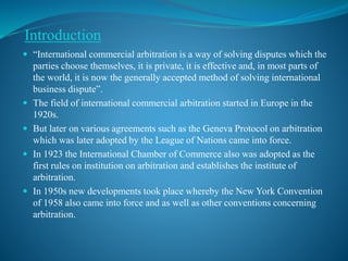 Introduction
 “International commercial arbitration is a way of solving disputes which the
parties choose themselves, it is private, it is effective and, in most parts of
the world, it is now the generally accepted method of solving international
business dispute”.
 The field of international commercial arbitration started in Europe in the
1920s.
 But later on various agreements such as the Geneva Protocol on arbitration
which was later adopted by the League of Nations came into force.
 In 1923 the International Chamber of Commerce also was adopted as the
first rules on institution on arbitration and establishes the institute of
arbitration.
 In 1950s new developments took place whereby the New York Convention
of 1958 also came into force and as well as other conventions concerning
arbitration.
 