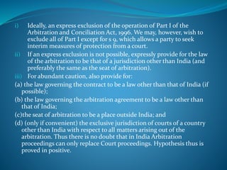 i) Ideally, an express exclusion of the operation of Part I of the
Arbitration and Conciliation Act, 1996. We may, however, wish to
exclude all of Part I except for s 9, which allows a party to seek
interim measures of protection from a court.
ii) If an express exclusion is not possible, expressly provide for the law
of the arbitration to be that of a jurisdiction other than India (and
preferably the same as the seat of arbitration).
iii) For abundant caution, also provide for:
(a) the law governing the contract to be a law other than that of India (if
possible);
(b) the law governing the arbitration agreement to be a law other than
that of India;
(c)the seat of arbitration to be a place outside India; and
(d) (only if convenient) the exclusive jurisdiction of courts of a country
other than India with respect to all matters arising out of the
arbitration. Thus there is no doubt that in India Arbitration
proceedings can only replace Court proceedings. Hypothesis thus is
proved in positive.
 