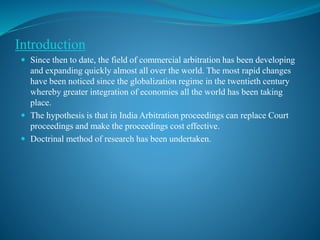 Introduction
 Since then to date, the field of commercial arbitration has been developing
and expanding quickly almost all over the world. The most rapid changes
have been noticed since the globalization regime in the twentieth century
whereby greater integration of economies all the world has been taking
place.
 The hypothesis is that in India Arbitration proceedings can replace Court
proceedings and make the proceedings cost effective.
 Doctrinal method of research has been undertaken.
 