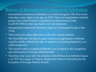 History of International Commercial Arbitration
 International commercial arbitration is a work in progress. The first events
took place some eighty years ago, in 1923. There are negotiations currently
going in the United Nations Commission on International Trade
Law(UNCITRAL) that may lead to new developments.
 International commercial arbitration began in Continental Europe in the
1920s.
 There were two major difficulties in the then current situation.
 The first difficulty was that in many countries an agreement to arbitrate
could be validly entered into only in regard to an existing dispute by a so-
called compromis.
 The second widely recognized difficulty was in regard to the recognition
and enforcement of foreign arbitral awards.
 Therefore, four years after the adoption of the Protocol on Arbitral Clauses
s, in 1927 the League of Nations adopted the Geneva Convention for the
Execution of Foreign Arbitral Awards.
 