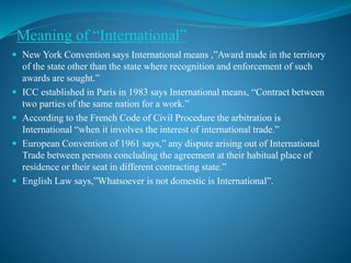 Meaning of “International”
 New York Convention says International means ,”Award made in the territory
of the state other than the state where recognition and enforcement of such
awards are sought.”
 ICC established in Paris in 1983 says International means, “Contract between
two parties of the same nation for a work.”
 According to the French Code of Civil Procedure the arbitration is
International “when it involves the interest of international trade.”
 European Convention of 1961 says,” any dispute arising out of International
Trade between persons concluding the agreement at their habitual place of
residence or their seat in different contracting state.”
 English Law says,”Whatsoever is not domestic is International”.
 