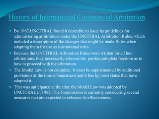 History of International Commercial Arbitration
 By 1982 UNCITRAL found it desirable to issue its guidelines for
administering arbitrations under the UNCITRAL Arbitration Rules, which
included a description of the changes that might be made Rules when
adapting them for use as institutional rules.
 Because the UNCITRAL Arbitration Rules were written for ad hoc
arbitrations, they necessarily allowed the parties complete freedom as to
how to proceed with the arbitration.
 The Model Law is not complete. It must be supplemented by additional
provisions at the time of enactment and it has by most states that have
adopted it.
 That was anticipated at the time the Model Law was adopted by
UNCITRAL in 1985. The Commission is currently considering several
measures that are expected to enhance its effectiveness.
 