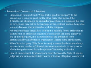  International Commercial Arbitration
(i) Litigation in Foreign Court: While that is good for one party to the
transaction, it is not so good for the other party who faces all the
difficulties in litigating in an unfamiliar procedure, in a language that may
be foreign and may not be the language of the contract, and not being able
to use its lawyers who are familiar with the company.
(ii) Arbitration reduces inequalities :While it is possible for the arbitration to
take place in an arbitration organization located in the home country of
one or the other party, it is also possible for the arbitration to be
administered by an arbitration organization located in the third country.
(iii) When State is a party: This factor is a major reason for the extraordinary
increase in the number of bilateral investment treaties in recent years in
which foreign investors have the option of instituting arbitration.
(iv) Ease of Enforcement: In absence of a treaty between the State of issuing
judgment and enforcement state Court’s not under obligation to enforce it.
 
