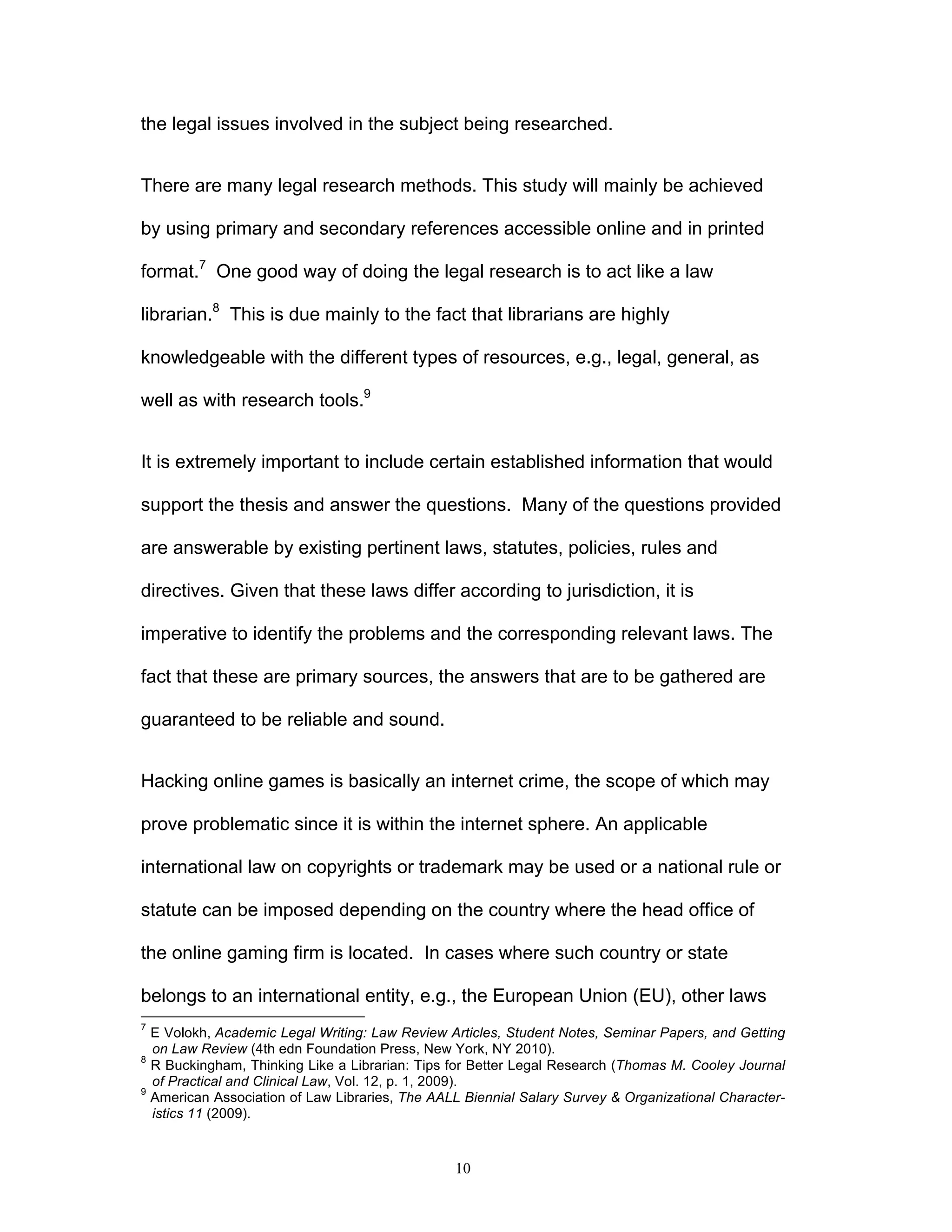 10
the legal issues involved in the subject being researched.
There are many legal research methods. This study will mainly be achieved
by using primary and secondary references accessible online and in printed
format.7
One good way of doing the legal research is to act like a law
librarian.8
This is due mainly to the fact that librarians are highly
knowledgeable with the different types of resources, e.g., legal, general, as
well as with research tools.9
It is extremely important to include certain established information that would
support the thesis and answer the questions. Many of the questions provided
are answerable by existing pertinent laws, statutes, policies, rules and
directives. Given that these laws differ according to jurisdiction, it is
imperative to identify the problems and the corresponding relevant laws. The
fact that these are primary sources, the answers that are to be gathered are
guaranteed to be reliable and sound.
Hacking online games is basically an internet crime, the scope of which may
prove problematic since it is within the internet sphere. An applicable
international law on copyrights or trademark may be used or a national rule or
statute can be imposed depending on the country where the head office of
the online gaming firm is located. In cases where such country or state
belongs to an international entity, e.g., the European Union (EU), other laws
7
E Volokh, Academic Legal Writing: Law Review Articles, Student Notes, Seminar Papers, and Getting
on Law Review (4th edn Foundation Press, New York, NY 2010).
8
R Buckingham, Thinking Like a Librarian: Tips for Better Legal Research (Thomas M. Cooley Journal
of Practical and Clinical Law, Vol. 12, p. 1, 2009).
9
American Association of Law Libraries, The AALL Biennial Salary Survey & Organizational Character-
istics 11 (2009).
 