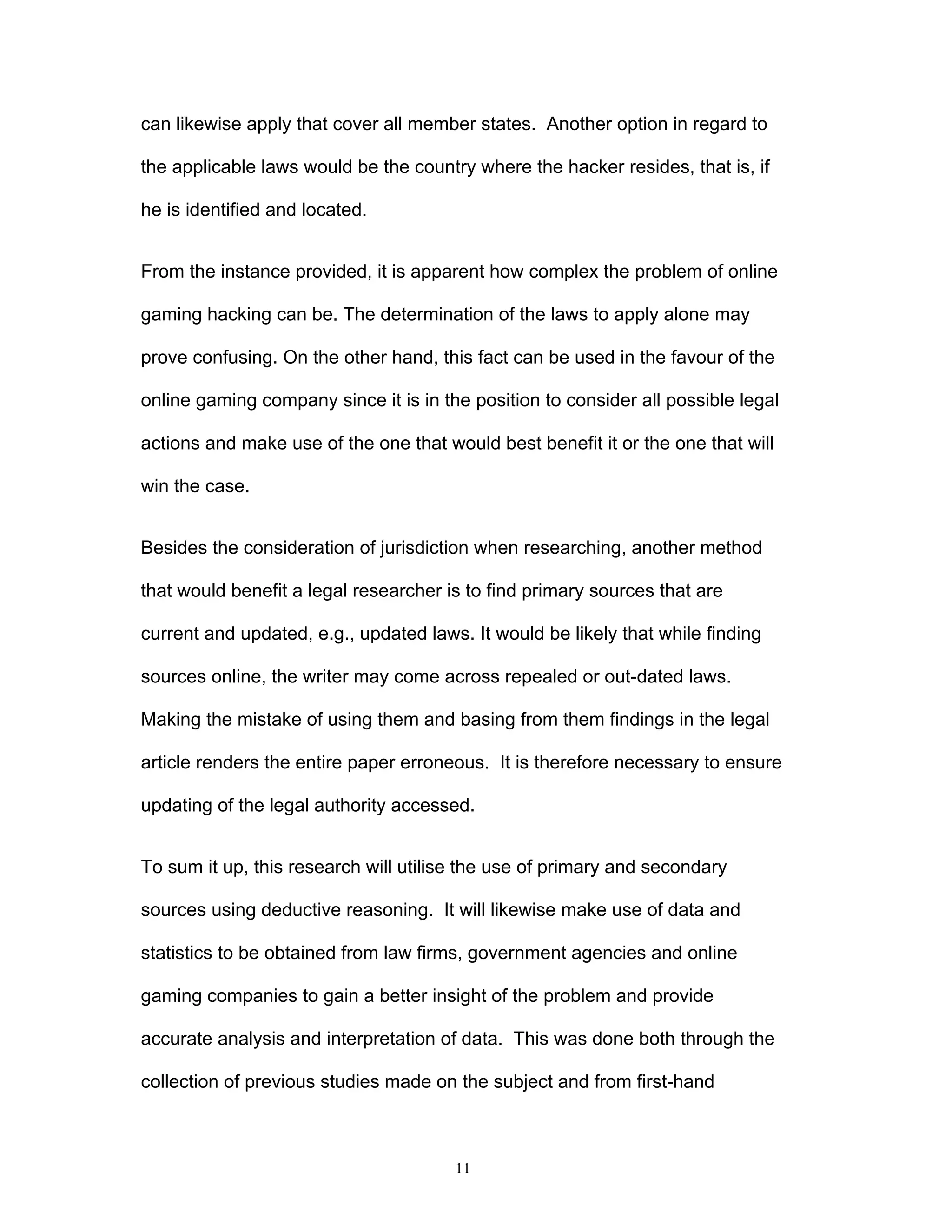 11
can likewise apply that cover all member states. Another option in regard to
the applicable laws would be the country where the hacker resides, that is, if
he is identified and located.
From the instance provided, it is apparent how complex the problem of online
gaming hacking can be. The determination of the laws to apply alone may
prove confusing. On the other hand, this fact can be used in the favour of the
online gaming company since it is in the position to consider all possible legal
actions and make use of the one that would best benefit it or the one that will
win the case.
Besides the consideration of jurisdiction when researching, another method
that would benefit a legal researcher is to find primary sources that are
current and updated, e.g., updated laws. It would be likely that while finding
sources online, the writer may come across repealed or out-dated laws.
Making the mistake of using them and basing from them findings in the legal
article renders the entire paper erroneous. It is therefore necessary to ensure
updating of the legal authority accessed.
To sum it up, this research will utilise the use of primary and secondary
sources using deductive reasoning. It will likewise make use of data and
statistics to be obtained from law firms, government agencies and online
gaming companies to gain a better insight of the problem and provide
accurate analysis and interpretation of data. This was done both through the
collection of previous studies made on the subject and from first-hand
 