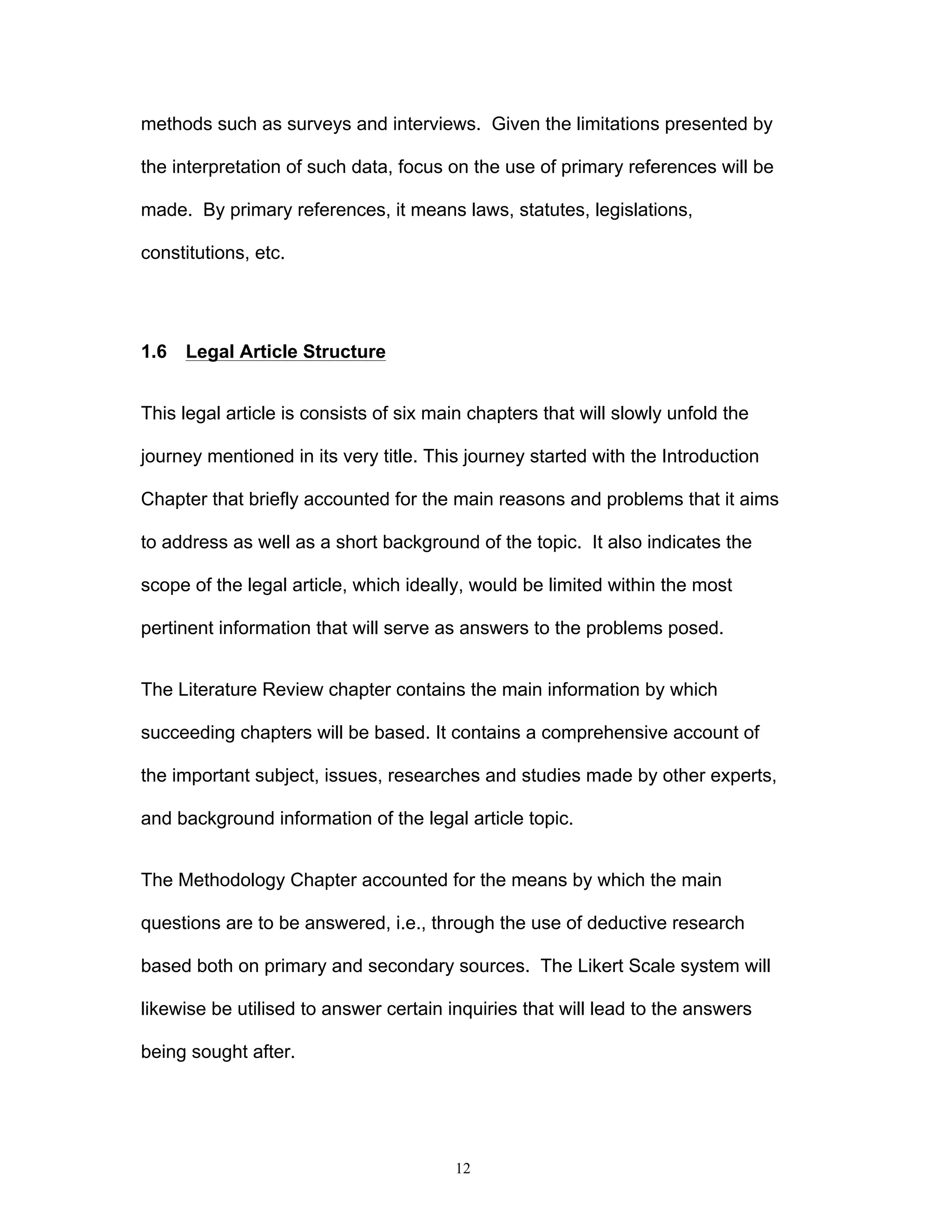 12
methods such as surveys and interviews. Given the limitations presented by
the interpretation of such data, focus on the use of primary references will be
made. By primary references, it means laws, statutes, legislations,
constitutions, etc.
1.6 Legal Article Structure
This legal article is consists of six main chapters that will slowly unfold the
journey mentioned in its very title. This journey started with the Introduction
Chapter that briefly accounted for the main reasons and problems that it aims
to address as well as a short background of the topic. It also indicates the
scope of the legal article, which ideally, would be limited within the most
pertinent information that will serve as answers to the problems posed.
The Literature Review chapter contains the main information by which
succeeding chapters will be based. It contains a comprehensive account of
the important subject, issues, researches and studies made by other experts,
and background information of the legal article topic.
The Methodology Chapter accounted for the means by which the main
questions are to be answered, i.e., through the use of deductive research
based both on primary and secondary sources. The Likert Scale system will
likewise be utilised to answer certain inquiries that will lead to the answers
being sought after.
 