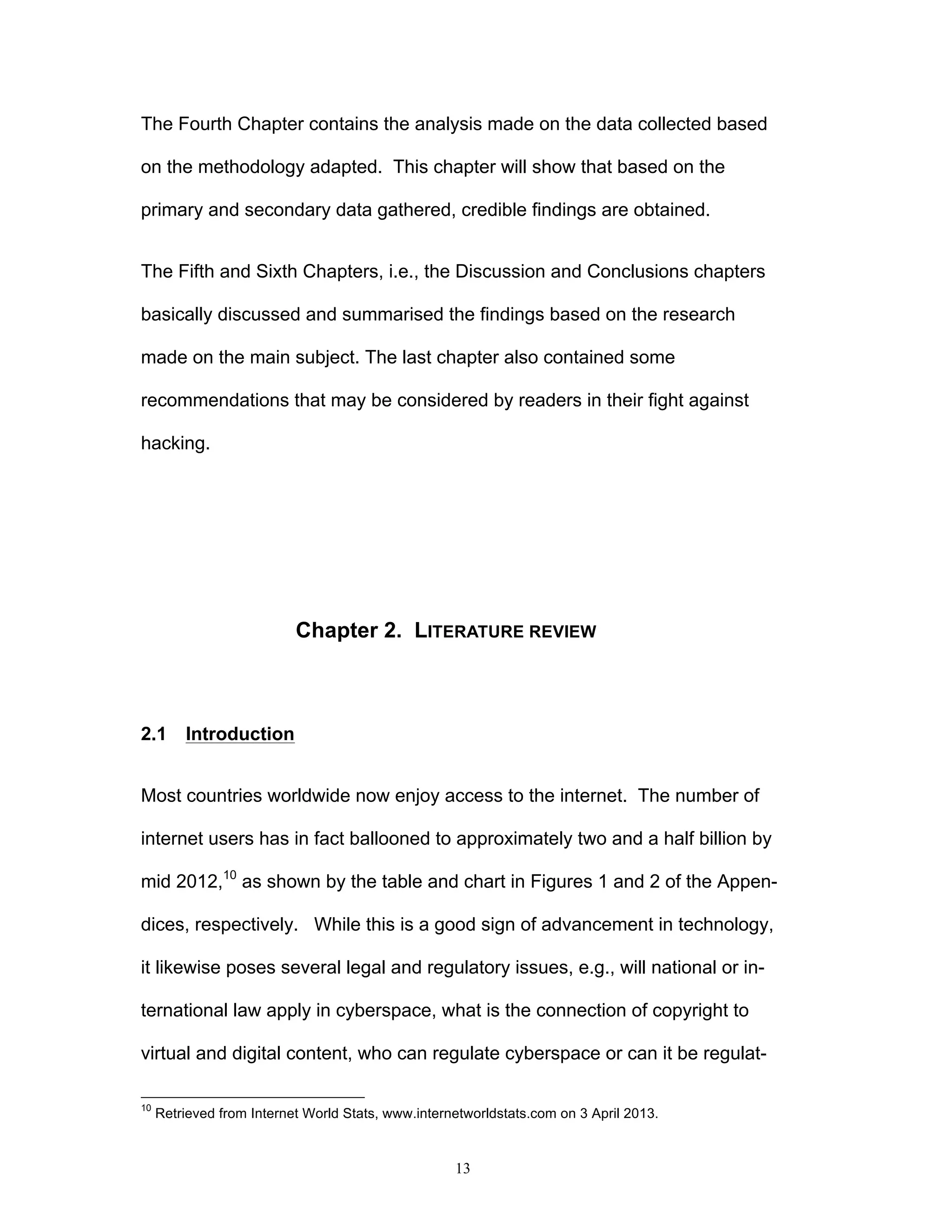 13
The Fourth Chapter contains the analysis made on the data collected based
on the methodology adapted. This chapter will show that based on the
primary and secondary data gathered, credible findings are obtained.
The Fifth and Sixth Chapters, i.e., the Discussion and Conclusions chapters
basically discussed and summarised the findings based on the research
made on the main subject. The last chapter also contained some
recommendations that may be considered by readers in their fight against
hacking.
Chapter 2. LITERATURE REVIEW
2.1 Introduction
Most countries worldwide now enjoy access to the internet. The number of
internet users has in fact ballooned to approximately two and a half billion by
mid 2012,10
as shown by the table and chart in Figures 1 and 2 of the Appen-
dices, respectively. While this is a good sign of advancement in technology,
it likewise poses several legal and regulatory issues, e.g., will national or in-
ternational law apply in cyberspace, what is the connection of copyright to
virtual and digital content, who can regulate cyberspace or can it be regulat-
10
Retrieved from Internet World Stats, www.internetworldstats.com on 3 April 2013.
 