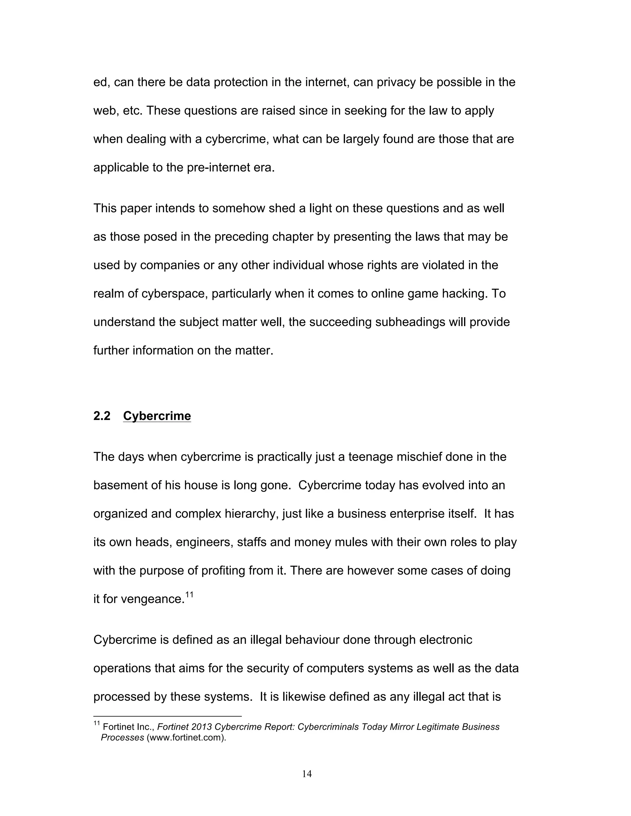14
ed, can there be data protection in the internet, can privacy be possible in the
web, etc. These questions are raised since in seeking for the law to apply
when dealing with a cybercrime, what can be largely found are those that are
applicable to the pre-internet era.
This paper intends to somehow shed a light on these questions and as well
as those posed in the preceding chapter by presenting the laws that may be
used by companies or any other individual whose rights are violated in the
realm of cyberspace, particularly when it comes to online game hacking. To
understand the subject matter well, the succeeding subheadings will provide
further information on the matter.
2.2 Cybercrime
The days when cybercrime is practically just a teenage mischief done in the
basement of his house is long gone. Cybercrime today has evolved into an
organized and complex hierarchy, just like a business enterprise itself. It has
its own heads, engineers, staffs and money mules with their own roles to play
with the purpose of profiting from it. There are however some cases of doing
it for vengeance.11
Cybercrime is defined as an illegal behaviour done through electronic
operations that aims for the security of computers systems as well as the data
processed by these systems. It is likewise defined as any illegal act that is
11
Fortinet Inc., Fortinet 2013 Cybercrime Report: Cybercriminals Today Mirror Legitimate Business
Processes (www.fortinet.com).
 