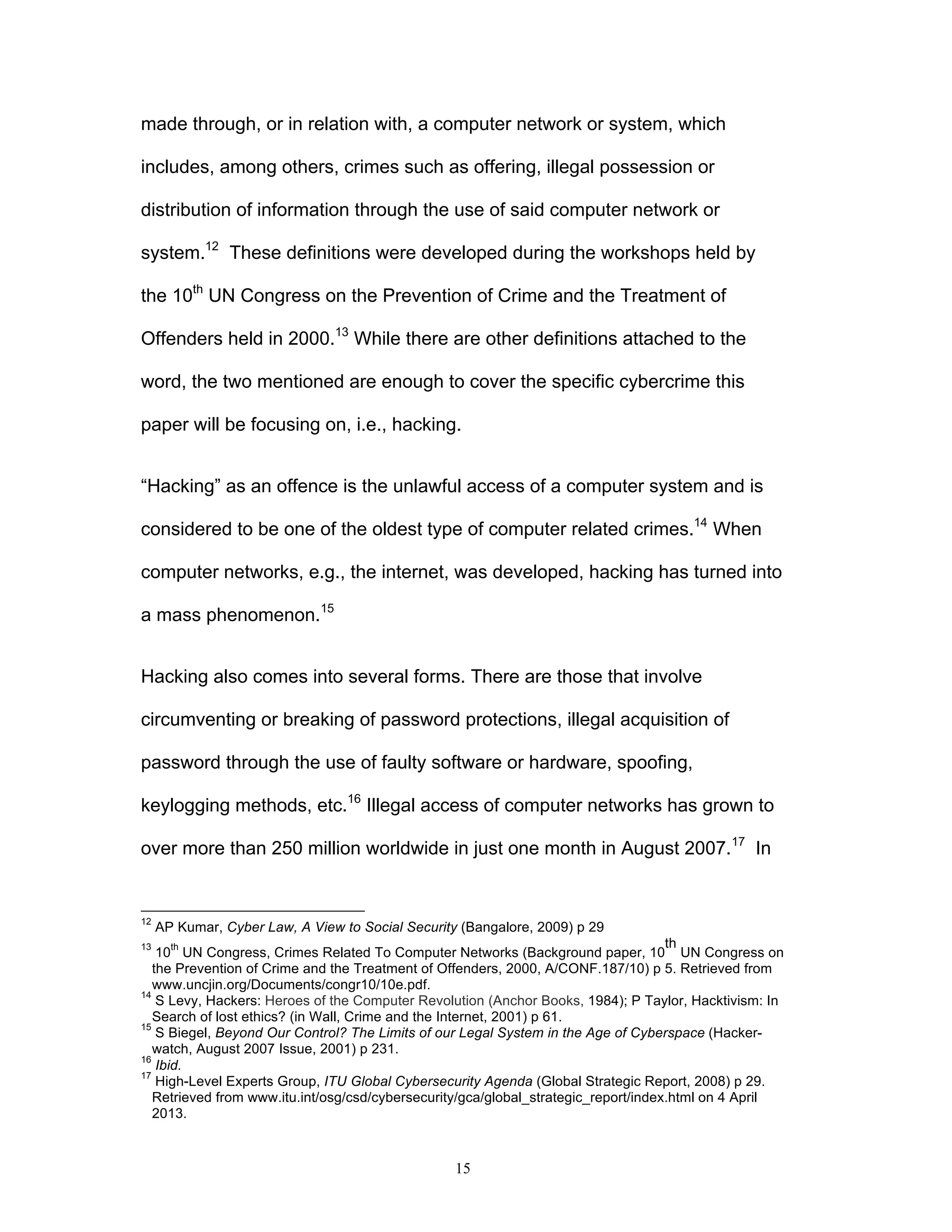 15
made through, or in relation with, a computer network or system, which
includes, among others, crimes such as offering, illegal possession or
distribution of information through the use of said computer network or
system.12
These definitions were developed during the workshops held by
the 10th
UN Congress on the Prevention of Crime and the Treatment of
Offenders held in 2000.13
While there are other definitions attached to the
word, the two mentioned are enough to cover the specific cybercrime this
paper will be focusing on, i.e., hacking.
“Hacking” as an offence is the unlawful access of a computer system and is
considered to be one of the oldest type of computer related crimes.14
When
computer networks, e.g., the internet, was developed, hacking has turned into
a mass phenomenon.15
Hacking also comes into several forms. There are those that involve
circumventing or breaking of password protections, illegal acquisition of
password through the use of faulty software or hardware, spoofing,
keylogging methods, etc.16
Illegal access of computer networks has grown to
over more than 250 million worldwide in just one month in August 2007.17
In
12
AP Kumar, Cyber Law, A View to Social Security (Bangalore, 2009) p 29
13
10
th
UN Congress, Crimes Related To Computer Networks (Background paper, 10
th
UN Congress on
the Prevention of Crime and the Treatment of Offenders, 2000, A/CONF.187/10) p 5. Retrieved from
www.uncjin.org/Documents/congr10/10e.pdf.
14
S Levy, Hackers: Heroes of the Computer Revolution (Anchor Books, 1984); P Taylor, Hacktivism: In
Search of lost ethics? (in Wall, Crime and the Internet, 2001) p 61.
15
S Biegel, Beyond Our Control? The Limits of our Legal System in the Age of Cyberspace (Hacker-
watch, August 2007 Issue, 2001) p 231.
16
Ibid.
17
High-Level Experts Group, ITU Global Cybersecurity Agenda (Global Strategic Report, 2008) p 29.
Retrieved from www.itu.int/osg/csd/cybersecurity/gca/global_strategic_report/index.html on 4 April
2013.
 