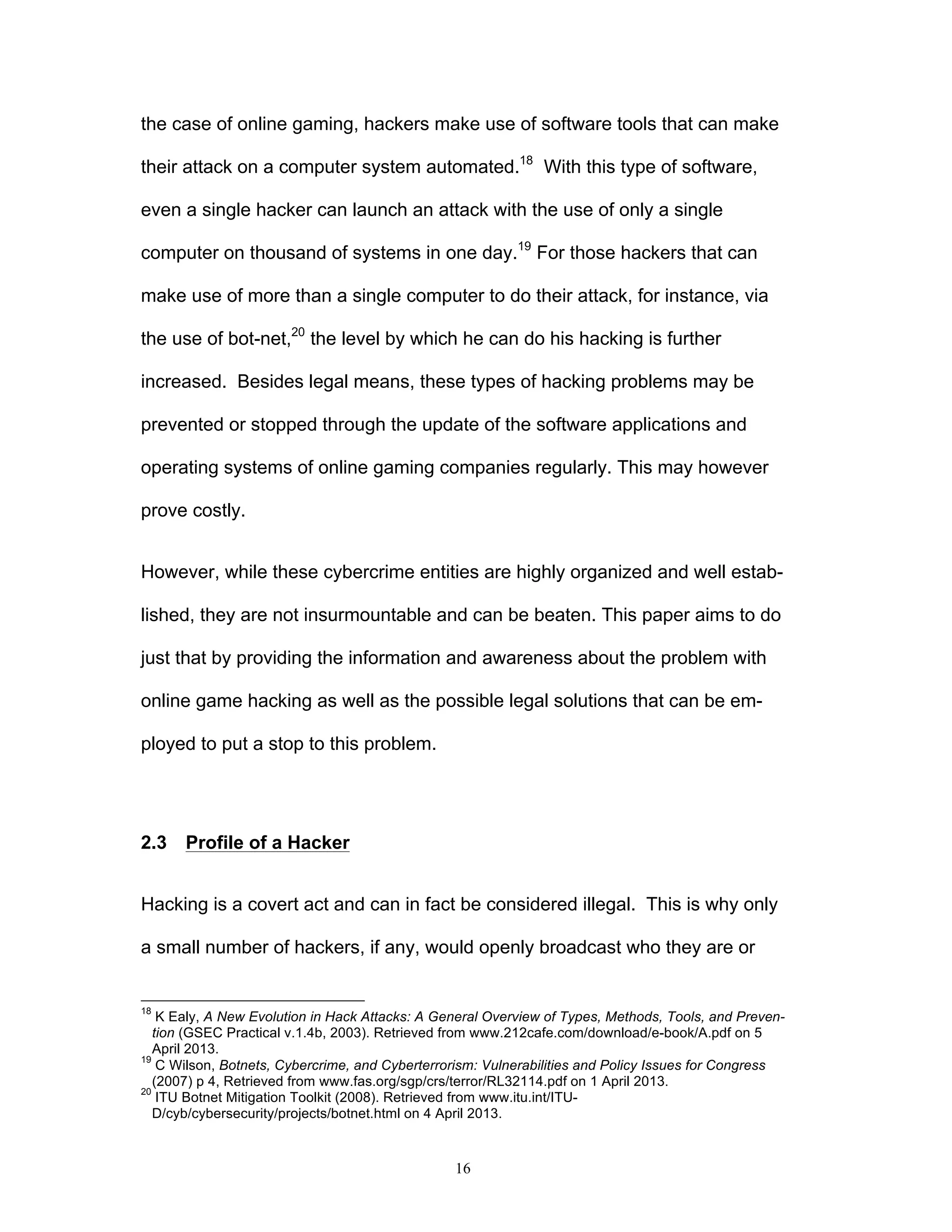 16
the case of online gaming, hackers make use of software tools that can make
their attack on a computer system automated.18
With this type of software,
even a single hacker can launch an attack with the use of only a single
computer on thousand of systems in one day.19
For those hackers that can
make use of more than a single computer to do their attack, for instance, via
the use of bot-net,20
the level by which he can do his hacking is further
increased. Besides legal means, these types of hacking problems may be
prevented or stopped through the update of the software applications and
operating systems of online gaming companies regularly. This may however
prove costly.
However, while these cybercrime entities are highly organized and well estab-
lished, they are not insurmountable and can be beaten. This paper aims to do
just that by providing the information and awareness about the problem with
online game hacking as well as the possible legal solutions that can be em-
ployed to put a stop to this problem.
2.3 Profile of a Hacker
Hacking is a covert act and can in fact be considered illegal. This is why only
a small number of hackers, if any, would openly broadcast who they are or
18
K Ealy, A New Evolution in Hack Attacks: A General Overview of Types, Methods, Tools, and Preven-
tion (GSEC Practical v.1.4b, 2003). Retrieved from www.212cafe.com/download/e-book/A.pdf on 5
April 2013.
19
C Wilson, Botnets, Cybercrime, and Cyberterrorism: Vulnerabilities and Policy Issues for Congress
(2007) p 4, Retrieved from www.fas.org/sgp/crs/terror/RL32114.pdf on 1 April 2013.
20
ITU Botnet Mitigation Toolkit (2008). Retrieved from www.itu.int/ITU-
D/cyb/cybersecurity/projects/botnet.html on 4 April 2013.
 