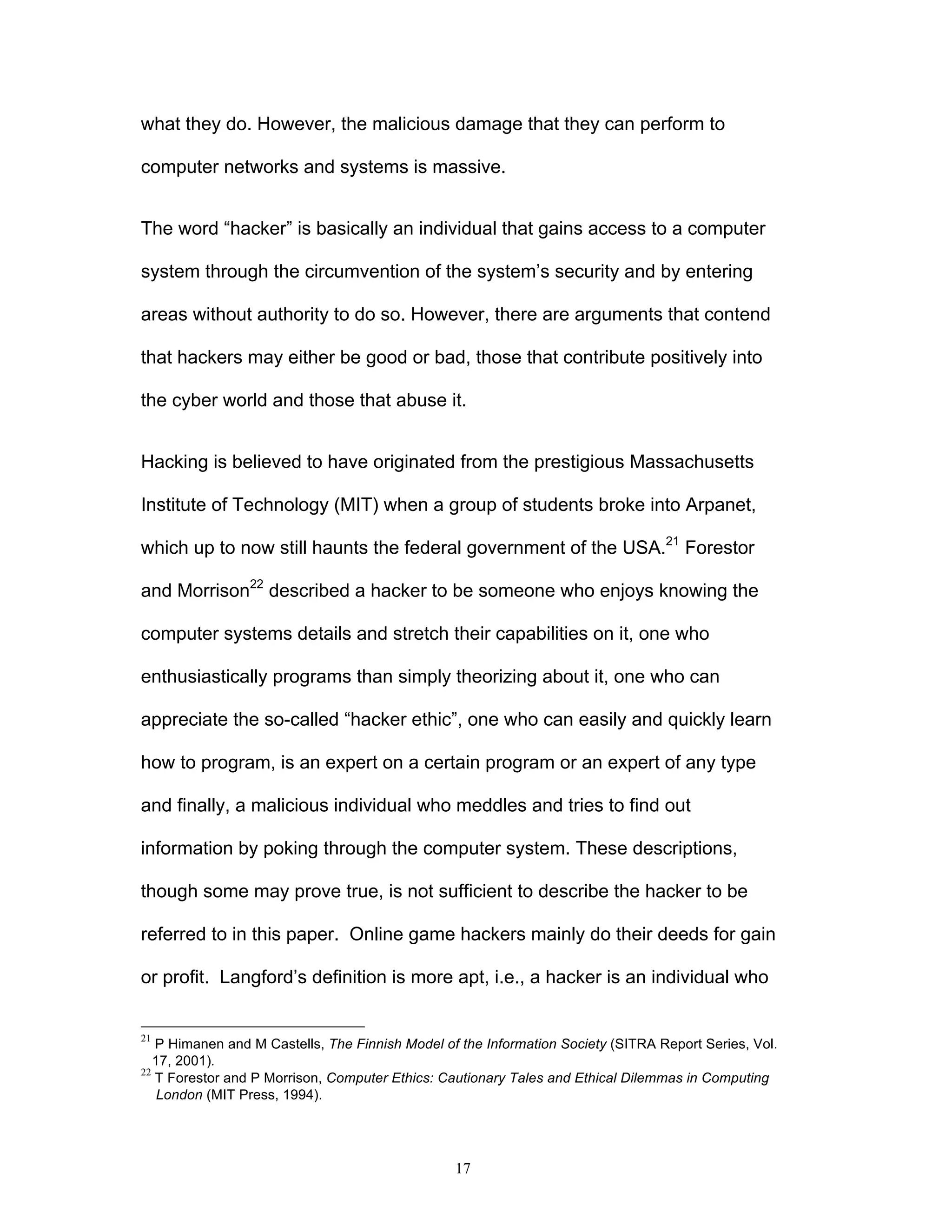 17
what they do. However, the malicious damage that they can perform to
computer networks and systems is massive.
The word “hacker” is basically an individual that gains access to a computer
system through the circumvention of the system’s security and by entering
areas without authority to do so. However, there are arguments that contend
that hackers may either be good or bad, those that contribute positively into
the cyber world and those that abuse it.
Hacking is believed to have originated from the prestigious Massachusetts
Institute of Technology (MIT) when a group of students broke into Arpanet,
which up to now still haunts the federal government of the USA.21
Forestor
and Morrison22
described a hacker to be someone who enjoys knowing the
computer systems details and stretch their capabilities on it, one who
enthusiastically programs than simply theorizing about it, one who can
appreciate the so-called “hacker ethic”, one who can easily and quickly learn
how to program, is an expert on a certain program or an expert of any type
and finally, a malicious individual who meddles and tries to find out
information by poking through the computer system. These descriptions,
though some may prove true, is not sufficient to describe the hacker to be
referred to in this paper. Online game hackers mainly do their deeds for gain
or profit. Langford’s definition is more apt, i.e., a hacker is an individual who
21
P Himanen and M Castells, The Finnish Model of the Information Society (SITRA Report Series, Vol.
17, 2001).
22
T Forestor and P Morrison, Computer Ethics: Cautionary Tales and Ethical Dilemmas in Computing
London (MIT Press, 1994).
 