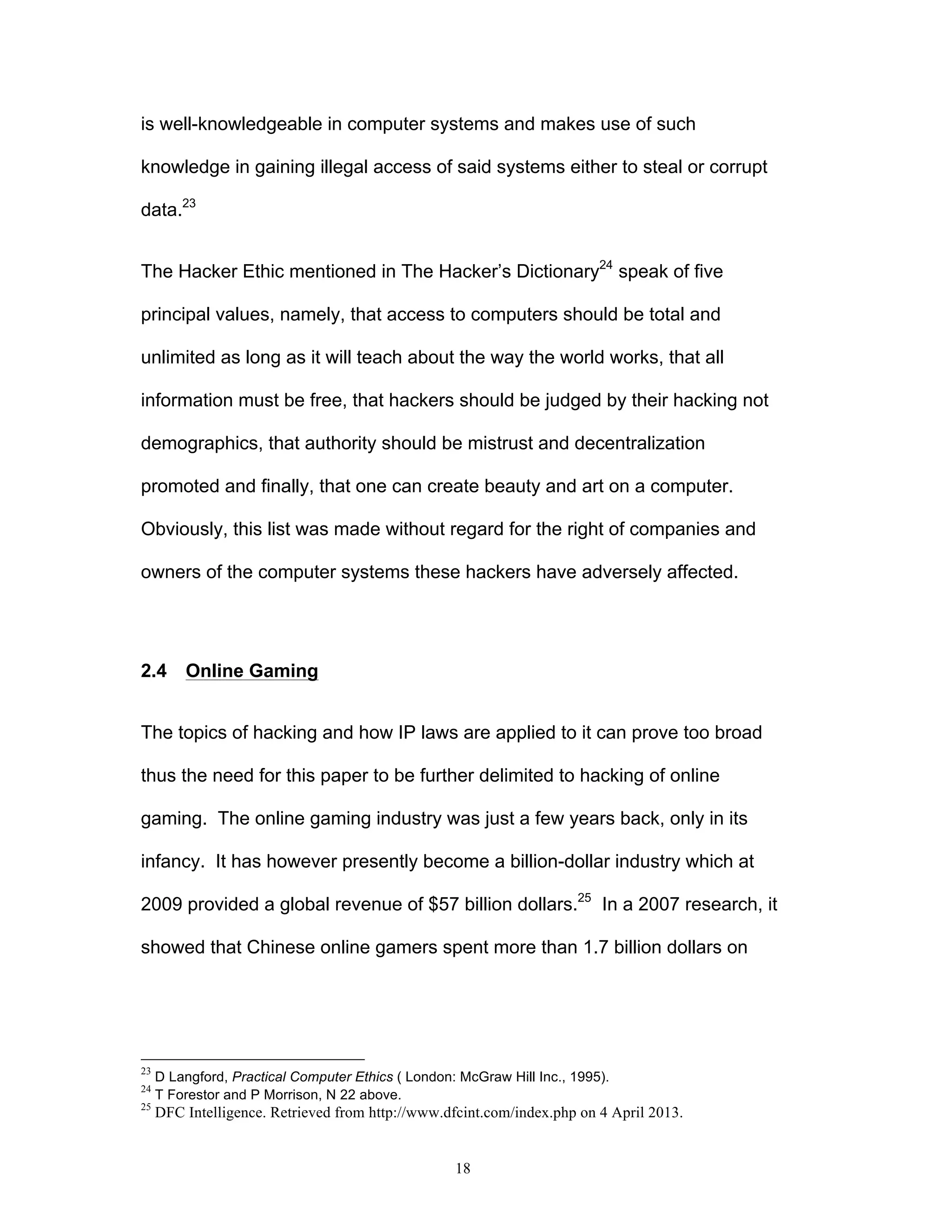 18
is well-knowledgeable in computer systems and makes use of such
knowledge in gaining illegal access of said systems either to steal or corrupt
data.23
The Hacker Ethic mentioned in The Hacker’s Dictionary24
speak of five
principal values, namely, that access to computers should be total and
unlimited as long as it will teach about the way the world works, that all
information must be free, that hackers should be judged by their hacking not
demographics, that authority should be mistrust and decentralization
promoted and finally, that one can create beauty and art on a computer.
Obviously, this list was made without regard for the right of companies and
owners of the computer systems these hackers have adversely affected.
2.4 Online Gaming
The topics of hacking and how IP laws are applied to it can prove too broad
thus the need for this paper to be further delimited to hacking of online
gaming. The online gaming industry was just a few years back, only in its
infancy. It has however presently become a billion-dollar industry which at
2009 provided a global revenue of $57 billion dollars.25
In a 2007 research, it
showed that Chinese online gamers spent more than 1.7 billion dollars on
23
D Langford, Practical Computer Ethics ( London: McGraw Hill Inc., 1995).
24
T Forestor and P Morrison, N 22 above.
25
DFC Intelligence. Retrieved from http://www.dfcint.com/index.php on 4 April 2013.
 