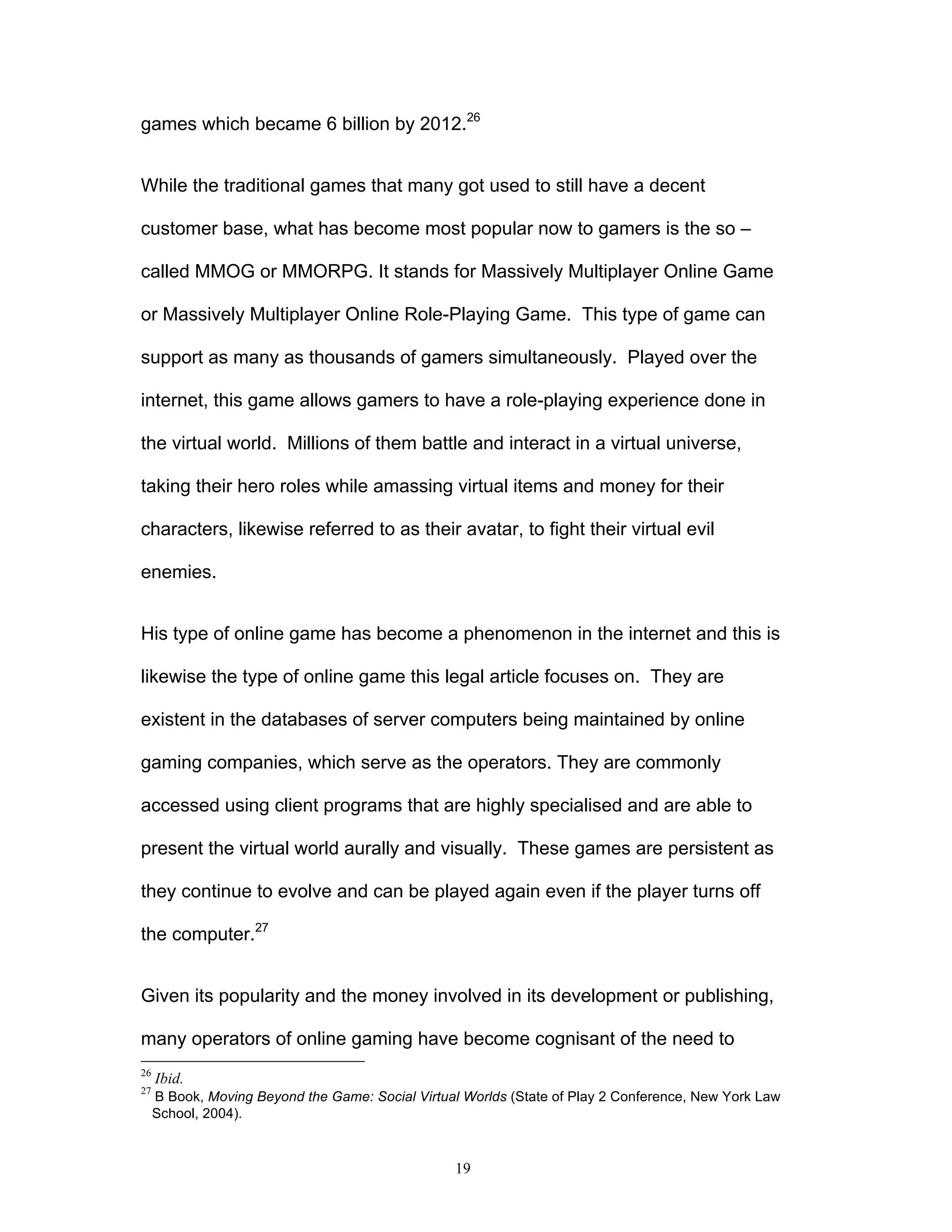 19
games which became 6 billion by 2012.26
While the traditional games that many got used to still have a decent
customer base, what has become most popular now to gamers is the so –
called MMOG or MMORPG. It stands for Massively Multiplayer Online Game
or Massively Multiplayer Online Role-Playing Game. This type of game can
support as many as thousands of gamers simultaneously. Played over the
internet, this game allows gamers to have a role-playing experience done in
the virtual world. Millions of them battle and interact in a virtual universe,
taking their hero roles while amassing virtual items and money for their
characters, likewise referred to as their avatar, to fight their virtual evil
enemies.
His type of online game has become a phenomenon in the internet and this is
likewise the type of online game this legal article focuses on. They are
existent in the databases of server computers being maintained by online
gaming companies, which serve as the operators. They are commonly
accessed using client programs that are highly specialised and are able to
present the virtual world aurally and visually. These games are persistent as
they continue to evolve and can be played again even if the player turns off
the computer.27
Given its popularity and the money involved in its development or publishing,
many operators of online gaming have become cognisant of the need to
26
Ibid.
27
B Book, Moving Beyond the Game: Social Virtual Worlds (State of Play 2 Conference, New York Law
School, 2004).
 