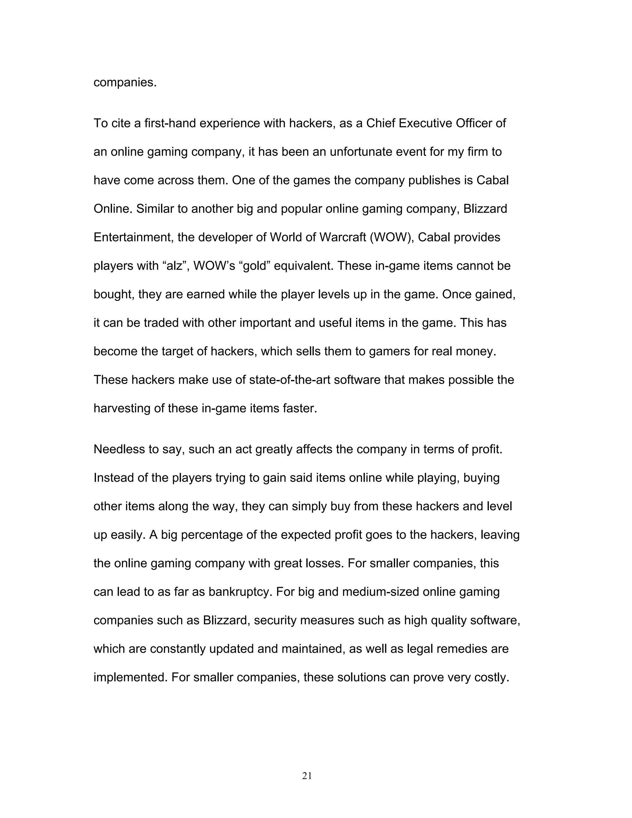 21
companies.
To cite a first-hand experience with hackers, as a Chief Executive Officer of
an online gaming company, it has been an unfortunate event for my firm to
have come across them. One of the games the company publishes is Cabal
Online. Similar to another big and popular online gaming company, Blizzard
Entertainment, the developer of World of Warcraft (WOW), Cabal provides
players with “alz”, WOW’s “gold” equivalent. These in-game items cannot be
bought, they are earned while the player levels up in the game. Once gained,
it can be traded with other important and useful items in the game. This has
become the target of hackers, which sells them to gamers for real money.
These hackers make use of state-of-the-art software that makes possible the
harvesting of these in-game items faster.
Needless to say, such an act greatly affects the company in terms of profit.
Instead of the players trying to gain said items online while playing, buying
other items along the way, they can simply buy from these hackers and level
up easily. A big percentage of the expected profit goes to the hackers, leaving
the online gaming company with great losses. For smaller companies, this
can lead to as far as bankruptcy. For big and medium-sized online gaming
companies such as Blizzard, security measures such as high quality software,
which are constantly updated and maintained, as well as legal remedies are
implemented. For smaller companies, these solutions can prove very costly.
 