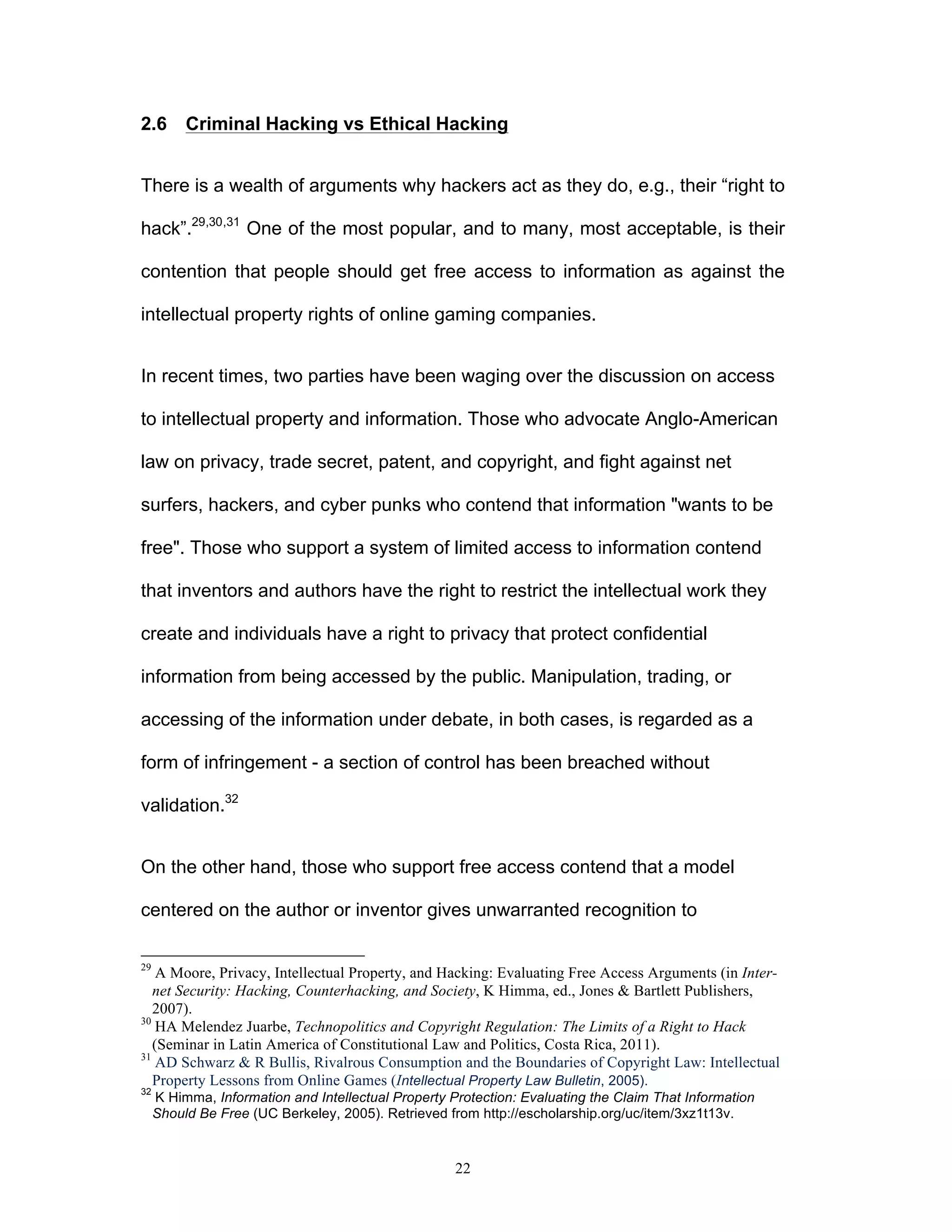 22
2.6 Criminal Hacking vs Ethical Hacking
There is a wealth of arguments why hackers act as they do, e.g., their “right to
hack”.29,30,31
One of the most popular, and to many, most acceptable, is their
contention that people should get free access to information as against the
intellectual property rights of online gaming companies.
In recent times, two parties have been waging over the discussion on access
to intellectual property and information. Those who advocate Anglo-American
law on privacy, trade secret, patent, and copyright, and fight against net
surfers, hackers, and cyber punks who contend that information "wants to be
free". Those who support a system of limited access to information contend
that inventors and authors have the right to restrict the intellectual work they
create and individuals have a right to privacy that protect confidential
information from being accessed by the public. Manipulation, trading, or
accessing of the information under debate, in both cases, is regarded as a
form of infringement - a section of control has been breached without
validation.32
On the other hand, those who support free access contend that a model
centered on the author or inventor gives unwarranted recognition to
29
A Moore, Privacy, Intellectual Property, and Hacking: Evaluating Free Access Arguments (in Inter-
net Security: Hacking, Counterhacking, and Society, K Himma, ed., Jones & Bartlett Publishers,
2007).
30
HA Melendez Juarbe, Technopolitics and Copyright Regulation: The Limits of a Right to Hack
(Seminar in Latin America of Constitutional Law and Politics, Costa Rica, 2011).
31
AD Schwarz & R Bullis, Rivalrous Consumption and the Boundaries of Copyright Law: Intellectual
Property Lessons from Online Games (Intellectual Property Law Bulletin, 2005).
32
K Himma, Information and Intellectual Property Protection: Evaluating the Claim That Information
Should Be Free (UC Berkeley, 2005). Retrieved from http://escholarship.org/uc/item/3xz1t13v.
 
