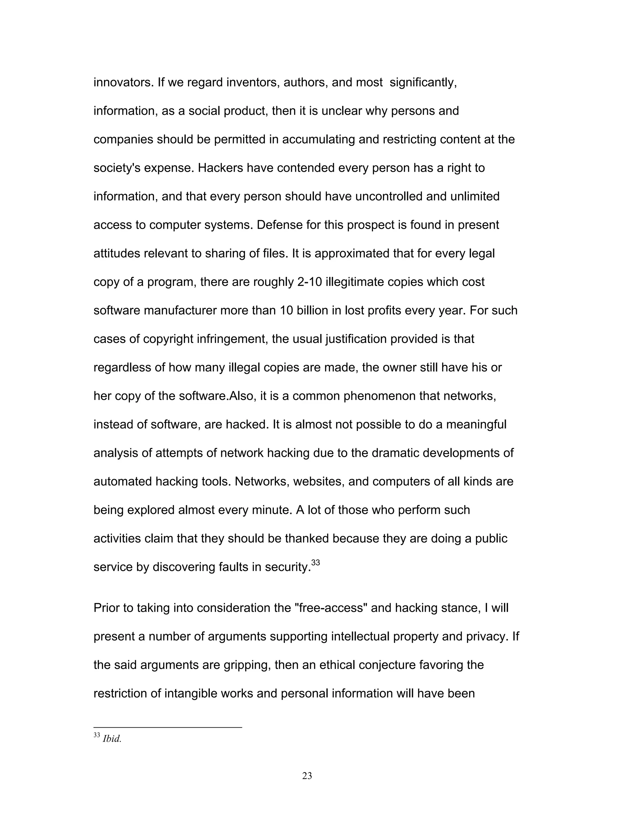 23
innovators. If we regard inventors, authors, and most significantly,
information, as a social product, then it is unclear why persons and
companies should be permitted in accumulating and restricting content at the
society's expense. Hackers have contended every person has a right to
information, and that every person should have uncontrolled and unlimited
access to computer systems. Defense for this prospect is found in present
attitudes relevant to sharing of files. It is approximated that for every legal
copy of a program, there are roughly 2-10 illegitimate copies which cost
software manufacturer more than 10 billion in lost profits every year. For such
cases of copyright infringement, the usual justification provided is that
regardless of how many illegal copies are made, the owner still have his or
her copy of the software.Also, it is a common phenomenon that networks,
instead of software, are hacked. It is almost not possible to do a meaningful
analysis of attempts of network hacking due to the dramatic developments of
automated hacking tools. Networks, websites, and computers of all kinds are
being explored almost every minute. A lot of those who perform such
activities claim that they should be thanked because they are doing a public
service by discovering faults in security.33
Prior to taking into consideration the "free-access" and hacking stance, I will
present a number of arguments supporting intellectual property and privacy. If
the said arguments are gripping, then an ethical conjecture favoring the
restriction of intangible works and personal information will have been
33
Ibid.
 