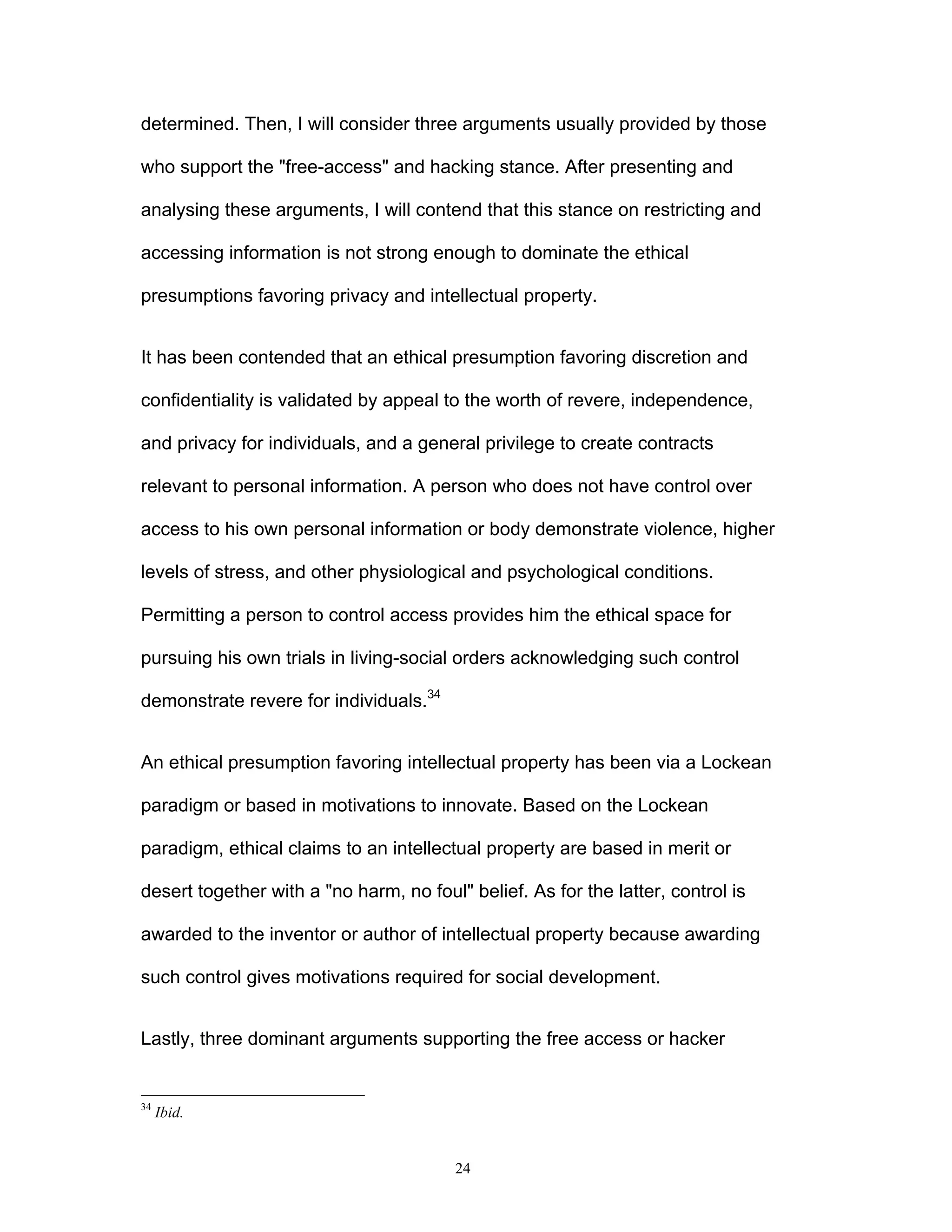 24
determined. Then, I will consider three arguments usually provided by those
who support the "free-access" and hacking stance. After presenting and
analysing these arguments, I will contend that this stance on restricting and
accessing information is not strong enough to dominate the ethical
presumptions favoring privacy and intellectual property.
It has been contended that an ethical presumption favoring discretion and
confidentiality is validated by appeal to the worth of revere, independence,
and privacy for individuals, and a general privilege to create contracts
relevant to personal information. A person who does not have control over
access to his own personal information or body demonstrate violence, higher
levels of stress, and other physiological and psychological conditions.
Permitting a person to control access provides him the ethical space for
pursuing his own trials in living-social orders acknowledging such control
demonstrate revere for individuals.34
An ethical presumption favoring intellectual property has been via a Lockean
paradigm or based in motivations to innovate. Based on the Lockean
paradigm, ethical claims to an intellectual property are based in merit or
desert together with a "no harm, no foul" belief. As for the latter, control is
awarded to the inventor or author of intellectual property because awarding
such control gives motivations required for social development.
Lastly, three dominant arguments supporting the free access or hacker
34
Ibid.
 