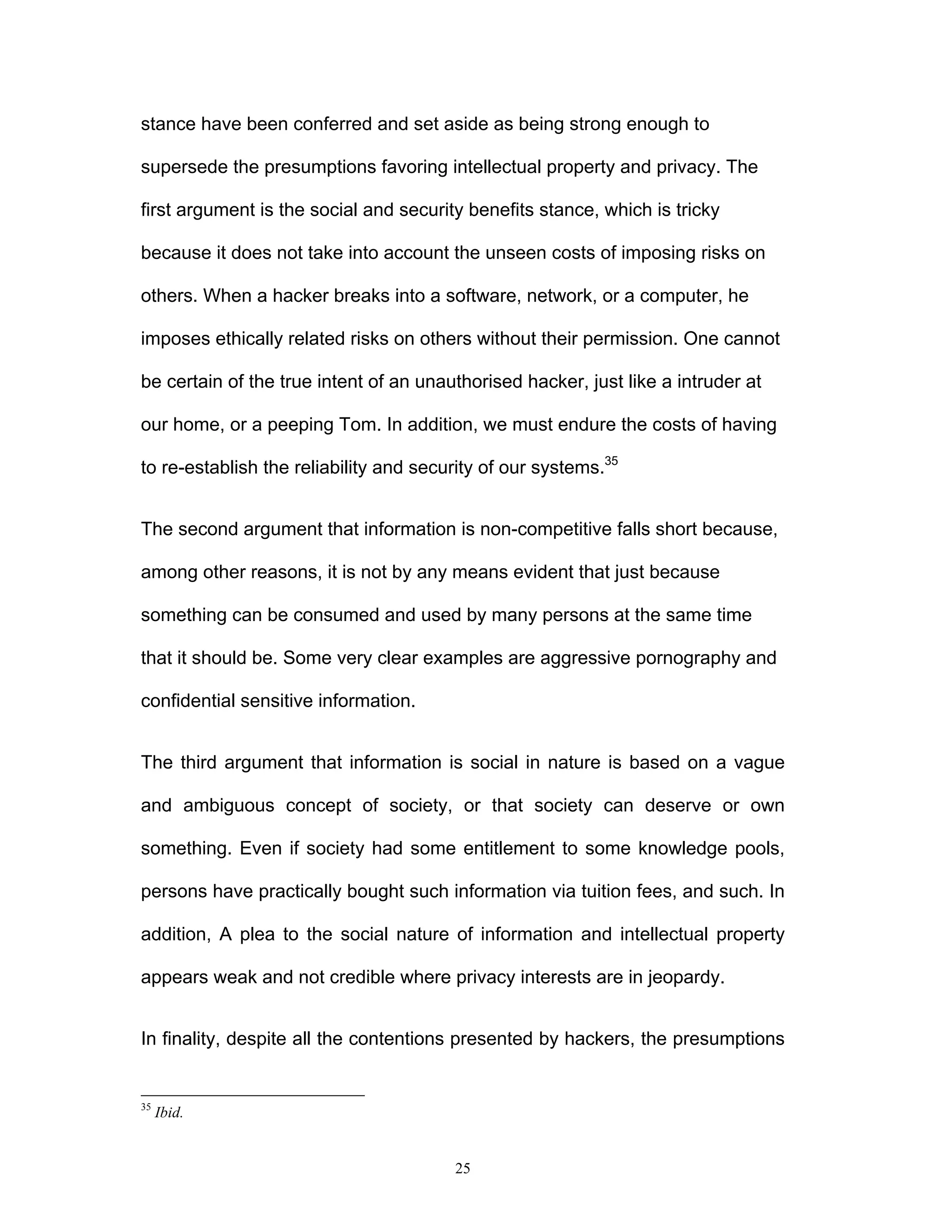 25
stance have been conferred and set aside as being strong enough to
supersede the presumptions favoring intellectual property and privacy. The
first argument is the social and security benefits stance, which is tricky
because it does not take into account the unseen costs of imposing risks on
others. When a hacker breaks into a software, network, or a computer, he
imposes ethically related risks on others without their permission. One cannot
be certain of the true intent of an unauthorised hacker, just like a intruder at
our home, or a peeping Tom. In addition, we must endure the costs of having
to re-establish the reliability and security of our systems.35
The second argument that information is non-competitive falls short because,
among other reasons, it is not by any means evident that just because
something can be consumed and used by many persons at the same time
that it should be. Some very clear examples are aggressive pornography and
confidential sensitive information.
The third argument that information is social in nature is based on a vague
and ambiguous concept of society, or that society can deserve or own
something. Even if society had some entitlement to some knowledge pools,
persons have practically bought such information via tuition fees, and such. In
addition, A plea to the social nature of information and intellectual property
appears weak and not credible where privacy interests are in jeopardy.
In finality, despite all the contentions presented by hackers, the presumptions
35
Ibid.
 