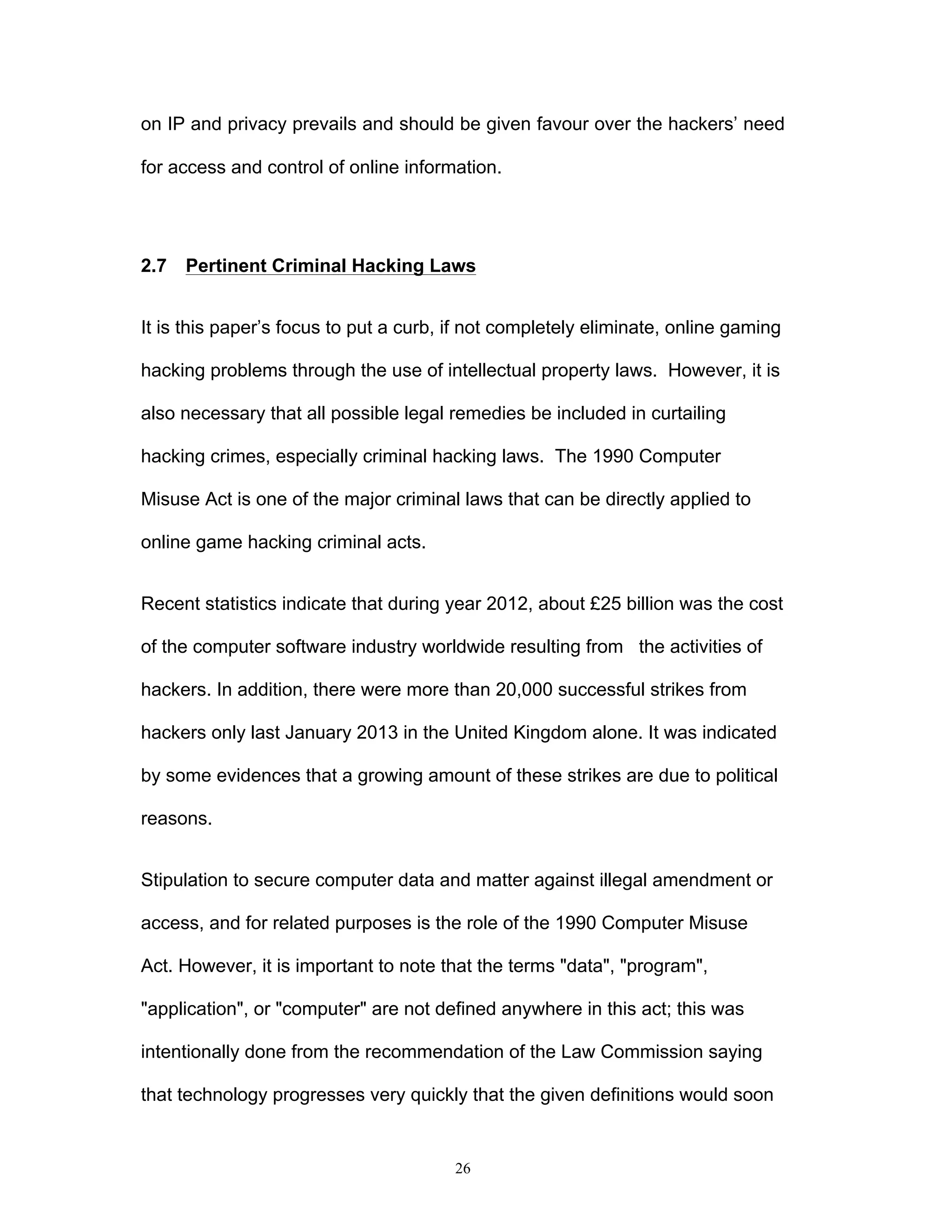 26
on IP and privacy prevails and should be given favour over the hackers’ need
for access and control of online information.
2.7 Pertinent Criminal Hacking Laws
It is this paper’s focus to put a curb, if not completely eliminate, online gaming
hacking problems through the use of intellectual property laws. However, it is
also necessary that all possible legal remedies be included in curtailing
hacking crimes, especially criminal hacking laws. The 1990 Computer
Misuse Act is one of the major criminal laws that can be directly applied to
online game hacking criminal acts.
Recent statistics indicate that during year 2012, about £25 billion was the cost
of the computer software industry worldwide resulting from the activities of
hackers. In addition, there were more than 20,000 successful strikes from
hackers only last January 2013 in the United Kingdom alone. It was indicated
by some evidences that a growing amount of these strikes are due to political
reasons.
Stipulation to secure computer data and matter against illegal amendment or
access, and for related purposes is the role of the 1990 Computer Misuse
Act. However, it is important to note that the terms "data", "program",
"application", or "computer" are not defined anywhere in this act; this was
intentionally done from the recommendation of the Law Commission saying
that technology progresses very quickly that the given definitions would soon
 