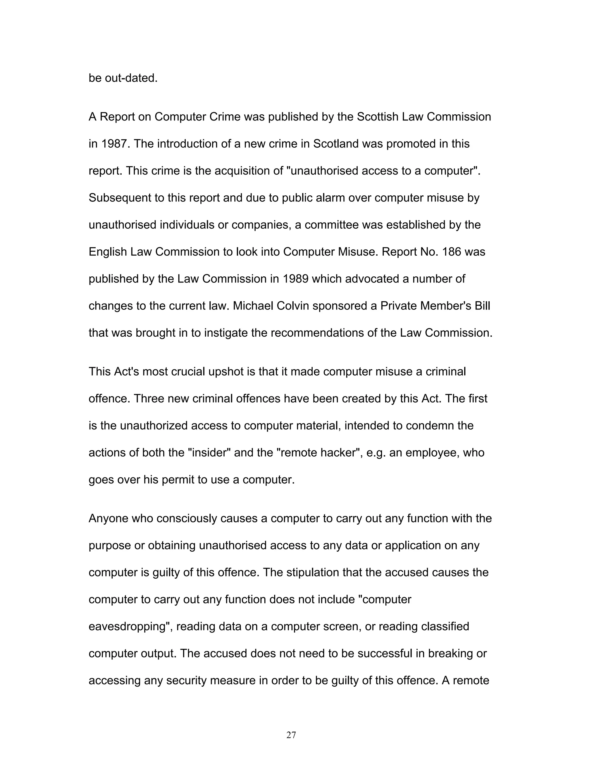 27
be out-dated.
A Report on Computer Crime was published by the Scottish Law Commission
in 1987. The introduction of a new crime in Scotland was promoted in this
report. This crime is the acquisition of "unauthorised access to a computer".
Subsequent to this report and due to public alarm over computer misuse by
unauthorised individuals or companies, a committee was established by the
English Law Commission to look into Computer Misuse. Report No. 186 was
published by the Law Commission in 1989 which advocated a number of
changes to the current law. Michael Colvin sponsored a Private Member's Bill
that was brought in to instigate the recommendations of the Law Commission.
This Act's most crucial upshot is that it made computer misuse a criminal
offence. Three new criminal offences have been created by this Act. The first
is the unauthorized access to computer material, intended to condemn the
actions of both the "insider" and the "remote hacker", e.g. an employee, who
goes over his permit to use a computer.
Anyone who consciously causes a computer to carry out any function with the
purpose or obtaining unauthorised access to any data or application on any
computer is guilty of this offence. The stipulation that the accused causes the
computer to carry out any function does not include "computer
eavesdropping", reading data on a computer screen, or reading classified
computer output. The accused does not need to be successful in breaking or
accessing any security measure in order to be guilty of this offence. A remote
 