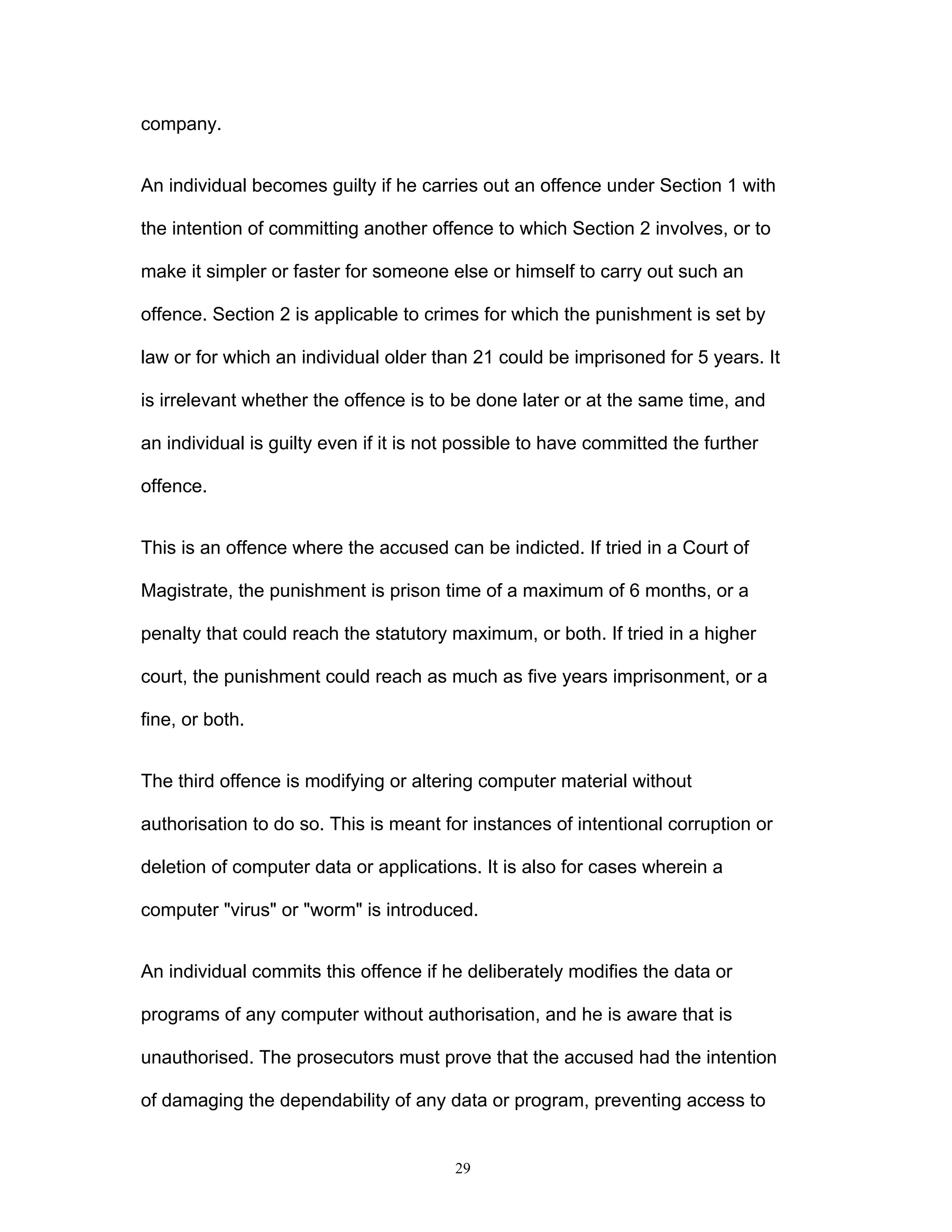 29
company.
An individual becomes guilty if he carries out an offence under Section 1 with
the intention of committing another offence to which Section 2 involves, or to
make it simpler or faster for someone else or himself to carry out such an
offence. Section 2 is applicable to crimes for which the punishment is set by
law or for which an individual older than 21 could be imprisoned for 5 years. It
is irrelevant whether the offence is to be done later or at the same time, and
an individual is guilty even if it is not possible to have committed the further
offence.
This is an offence where the accused can be indicted. If tried in a Court of
Magistrate, the punishment is prison time of a maximum of 6 months, or a
penalty that could reach the statutory maximum, or both. If tried in a higher
court, the punishment could reach as much as five years imprisonment, or a
fine, or both.
The third offence is modifying or altering computer material without
authorisation to do so. This is meant for instances of intentional corruption or
deletion of computer data or applications. It is also for cases wherein a
computer "virus" or "worm" is introduced.
An individual commits this offence if he deliberately modifies the data or
programs of any computer without authorisation, and he is aware that is
unauthorised. The prosecutors must prove that the accused had the intention
of damaging the dependability of any data or program, preventing access to
 