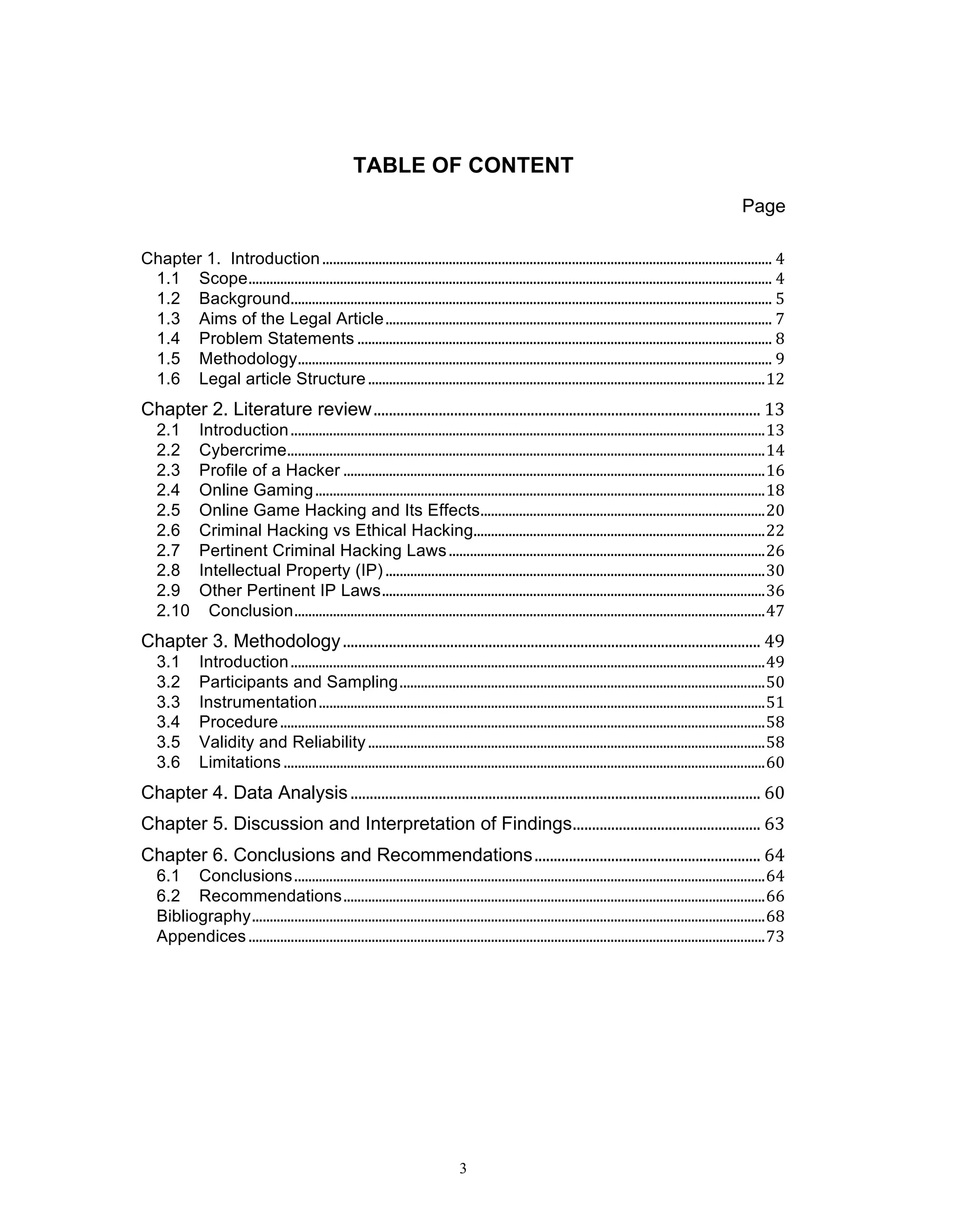 3
TABLE OF CONTENT
Page
	
  
Chapter 1. Introduction	
  ................................................................................................................................	
  4	
  
1.1	
   Scope	
  .....................................................................................................................................................	
  4	
  
1.2	
   Background	
  .........................................................................................................................................	
  5	
  
1.3	
   Aims of the Legal Article	
  ..............................................................................................................	
  7	
  
1.4	
   Problem Statements	
  ......................................................................................................................	
  8	
  
1.5	
   Methodology	
  .......................................................................................................................................	
  9	
  
1.6	
   Legal article Structure	
  .................................................................................................................	
  12	
  
Chapter 2. Literature review	
  .....................................................................................................	
  13	
  
2.1	
   Introduction	
  .......................................................................................................................................	
  13	
  
2.2	
   Cybercrime	
  ........................................................................................................................................	
  14	
  
2.3	
   Profile of a Hacker	
  ........................................................................................................................	
  16	
  
2.4	
   Online Gaming	
  ................................................................................................................................	
  18	
  
2.5	
   Online Game Hacking and Its Effects	
  .................................................................................	
  20	
  
2.6	
   Criminal Hacking vs Ethical Hacking	
  ...................................................................................	
  22	
  
2.7	
   Pertinent Criminal Hacking Laws	
  ..........................................................................................	
  26	
  
2.8	
   Intellectual Property (IP)	
  ............................................................................................................	
  30	
  
2.9	
   Other Pertinent IP Laws	
  .............................................................................................................	
  36	
  
2.10	
   Conclusion	
  ......................................................................................................................................	
  47	
  
Chapter 3. Methodology	
  .............................................................................................................	
  49	
  
3.1	
   Introduction	
  .......................................................................................................................................	
  49	
  
3.2	
   Participants and Sampling	
  ........................................................................................................	
  50	
  
3.3	
   Instrumentation	
  ...............................................................................................................................	
  51	
  
3.4	
   Procedure	
  ..........................................................................................................................................	
  58	
  
3.5	
   Validity and Reliability	
  .................................................................................................................	
  58	
  
3.6	
   Limitations	
  .........................................................................................................................................	
  60	
  
Chapter 4. Data Analysis	
  ...........................................................................................................	
  60	
  
Chapter 5. Discussion and Interpretation of Findings	
  .................................................	
  63	
  
Chapter 6. Conclusions and Recommendations	
  ...........................................................	
  64	
  
6.1	
   Conclusions	
  ......................................................................................................................................	
  64	
  
6.2	
   Recommendations	
  ........................................................................................................................	
  66	
  
Bibliography	
  ..................................................................................................................................................	
  68	
  
Appendices	
  ...................................................................................................................................................	
  73	
  
 