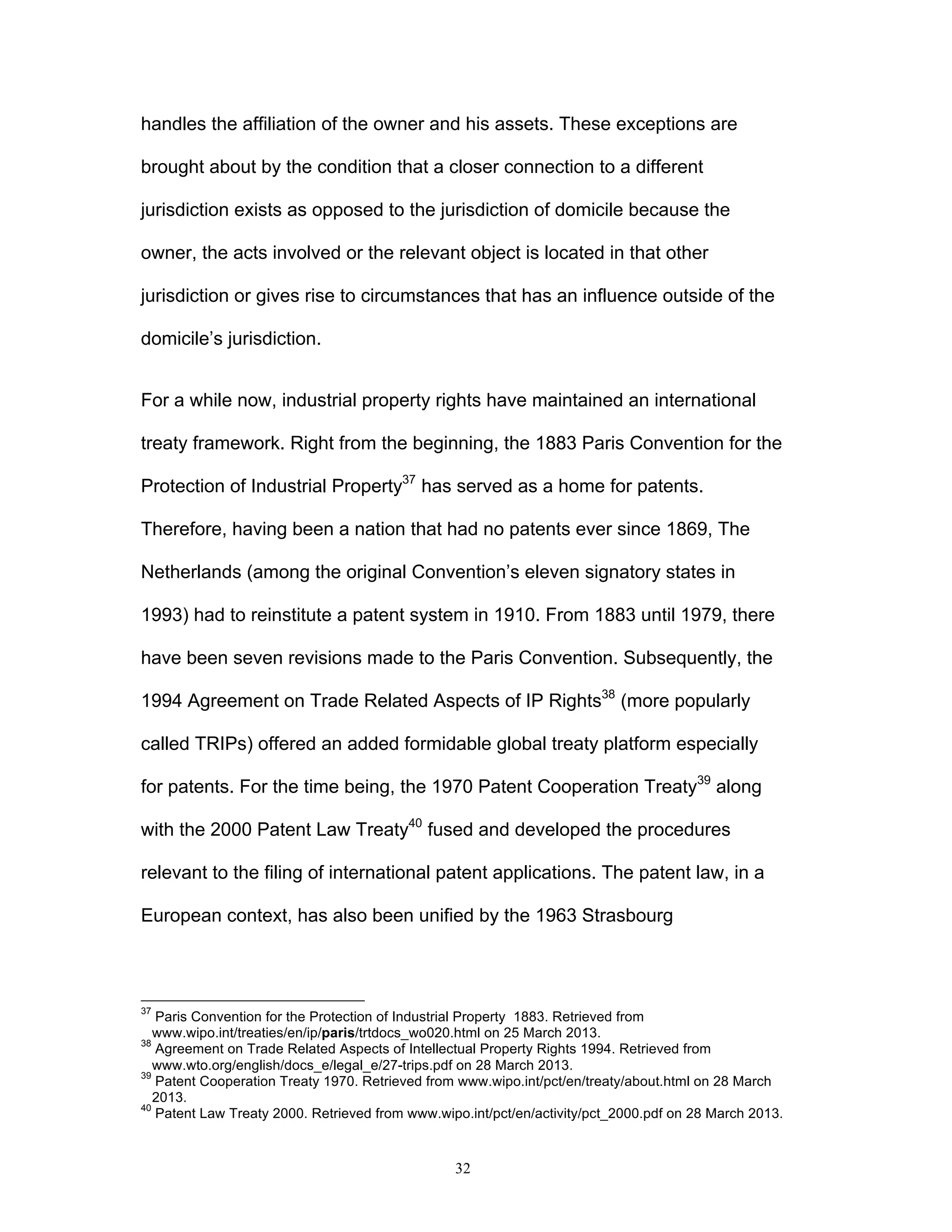 32
handles the affiliation of the owner and his assets. These exceptions are
brought about by the condition that a closer connection to a different
jurisdiction exists as opposed to the jurisdiction of domicile because the
owner, the acts involved or the relevant object is located in that other
jurisdiction or gives rise to circumstances that has an influence outside of the
domicile’s jurisdiction.
For a while now, industrial property rights have maintained an international
treaty framework. Right from the beginning, the 1883 Paris Convention for the
Protection of Industrial Property37
has served as a home for patents.
Therefore, having been a nation that had no patents ever since 1869, The
Netherlands (among the original Convention’s eleven signatory states in
1993) had to reinstitute a patent system in 1910. From 1883 until 1979, there
have been seven revisions made to the Paris Convention. Subsequently, the
1994 Agreement on Trade Related Aspects of IP Rights38
(more popularly
called TRIPs) offered an added formidable global treaty platform especially
for patents. For the time being, the 1970 Patent Cooperation Treaty39
along
with the 2000 Patent Law Treaty40
fused and developed the procedures
relevant to the filing of international patent applications. The patent law, in a
European context, has also been unified by the 1963 Strasbourg
37
Paris Convention for the Protection of Industrial Property 1883. Retrieved from
www.wipo.int/treaties/en/ip/paris/trtdocs_wo020.html on 25 March 2013.
38
Agreement on Trade Related Aspects of Intellectual Property Rights 1994. Retrieved from
www.wto.org/english/docs_e/legal_e/27-trips.pdf on 28 March 2013.
39
Patent Cooperation Treaty 1970. Retrieved from www.wipo.int/pct/en/treaty/about.html on 28 March
2013.
40
Patent Law Treaty 2000. Retrieved from www.wipo.int/pct/en/activity/pct_2000.pdf on 28 March 2013.
 