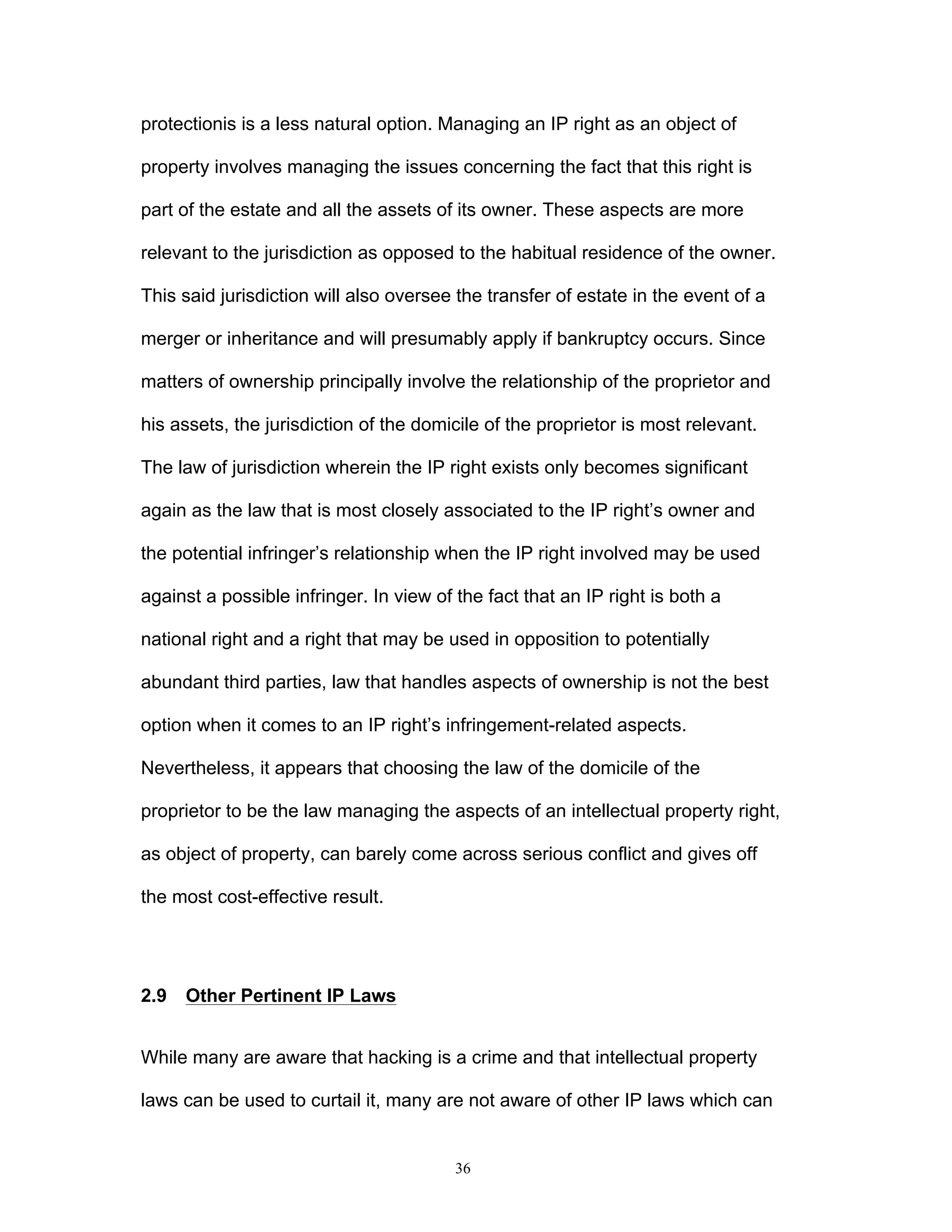 36
protectionis is a less natural option. Managing an IP right as an object of
property involves managing the issues concerning the fact that this right is
part of the estate and all the assets of its owner. These aspects are more
relevant to the jurisdiction as opposed to the habitual residence of the owner.
This said jurisdiction will also oversee the transfer of estate in the event of a
merger or inheritance and will presumably apply if bankruptcy occurs. Since
matters of ownership principally involve the relationship of the proprietor and
his assets, the jurisdiction of the domicile of the proprietor is most relevant.
The law of jurisdiction wherein the IP right exists only becomes significant
again as the law that is most closely associated to the IP right’s owner and
the potential infringer’s relationship when the IP right involved may be used
against a possible infringer. In view of the fact that an IP right is both a
national right and a right that may be used in opposition to potentially
abundant third parties, law that handles aspects of ownership is not the best
option when it comes to an IP right’s infringement-related aspects.
Nevertheless, it appears that choosing the law of the domicile of the
proprietor to be the law managing the aspects of an intellectual property right,
as object of property, can barely come across serious conflict and gives off
the most cost-effective result.
2.9 Other Pertinent IP Laws
While many are aware that hacking is a crime and that intellectual property
laws can be used to curtail it, many are not aware of other IP laws which can
 