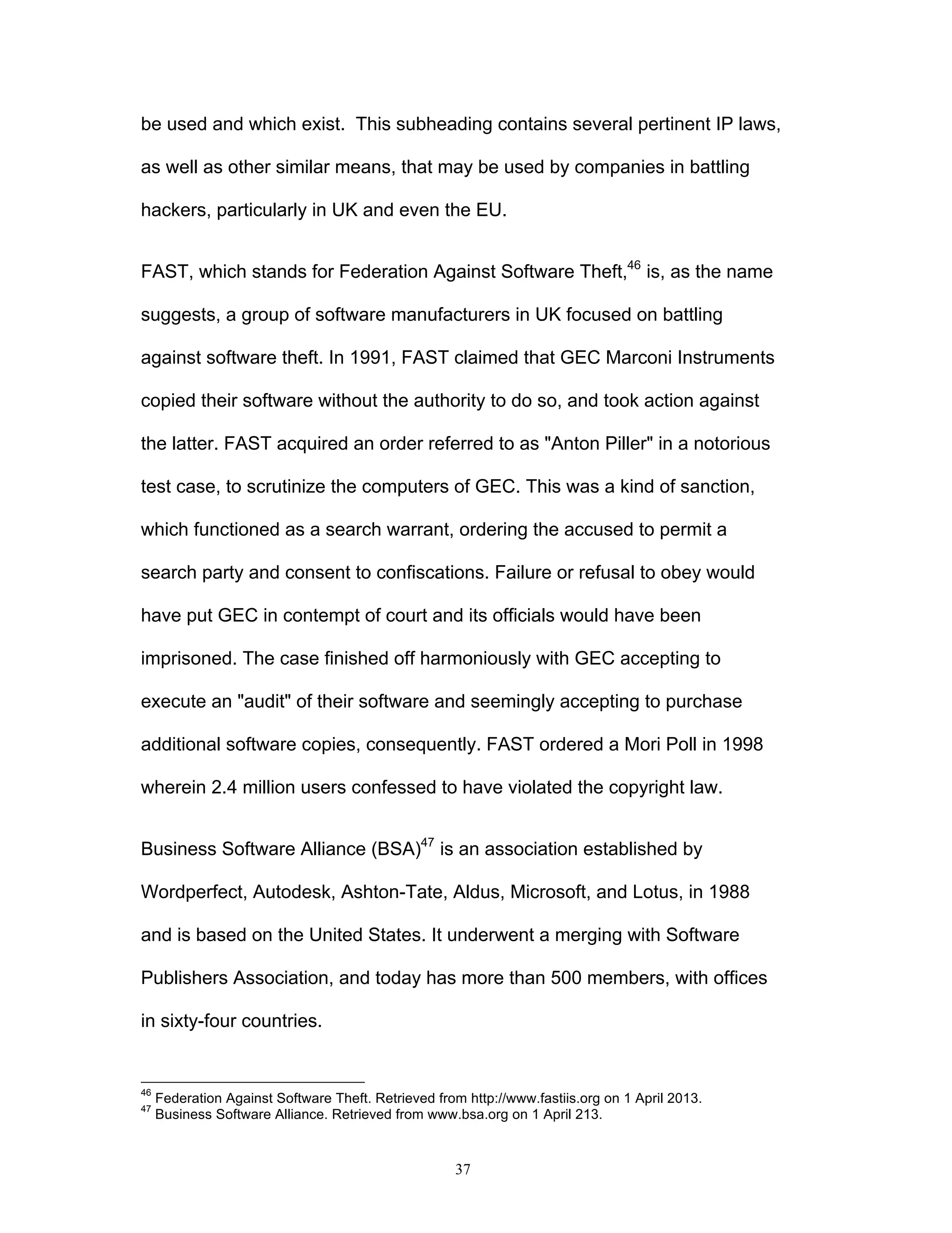 37
be used and which exist. This subheading contains several pertinent IP laws,
as well as other similar means, that may be used by companies in battling
hackers, particularly in UK and even the EU.
FAST, which stands for Federation Against Software Theft,46
is, as the name
suggests, a group of software manufacturers in UK focused on battling
against software theft. In 1991, FAST claimed that GEC Marconi Instruments
copied their software without the authority to do so, and took action against
the latter. FAST acquired an order referred to as "Anton Piller" in a notorious
test case, to scrutinize the computers of GEC. This was a kind of sanction,
which functioned as a search warrant, ordering the accused to permit a
search party and consent to confiscations. Failure or refusal to obey would
have put GEC in contempt of court and its officials would have been
imprisoned. The case finished off harmoniously with GEC accepting to
execute an "audit" of their software and seemingly accepting to purchase
additional software copies, consequently. FAST ordered a Mori Poll in 1998
wherein 2.4 million users confessed to have violated the copyright law.
Business Software Alliance (BSA)47
is an association established by
Wordperfect, Autodesk, Ashton-Tate, Aldus, Microsoft, and Lotus, in 1988
and is based on the United States. It underwent a merging with Software
Publishers Association, and today has more than 500 members, with offices
in sixty-four countries.
46
Federation Against Software Theft. Retrieved from http://www.fastiis.org on 1 April 2013.
47
Business Software Alliance. Retrieved from www.bsa.org on 1 April 213.
 