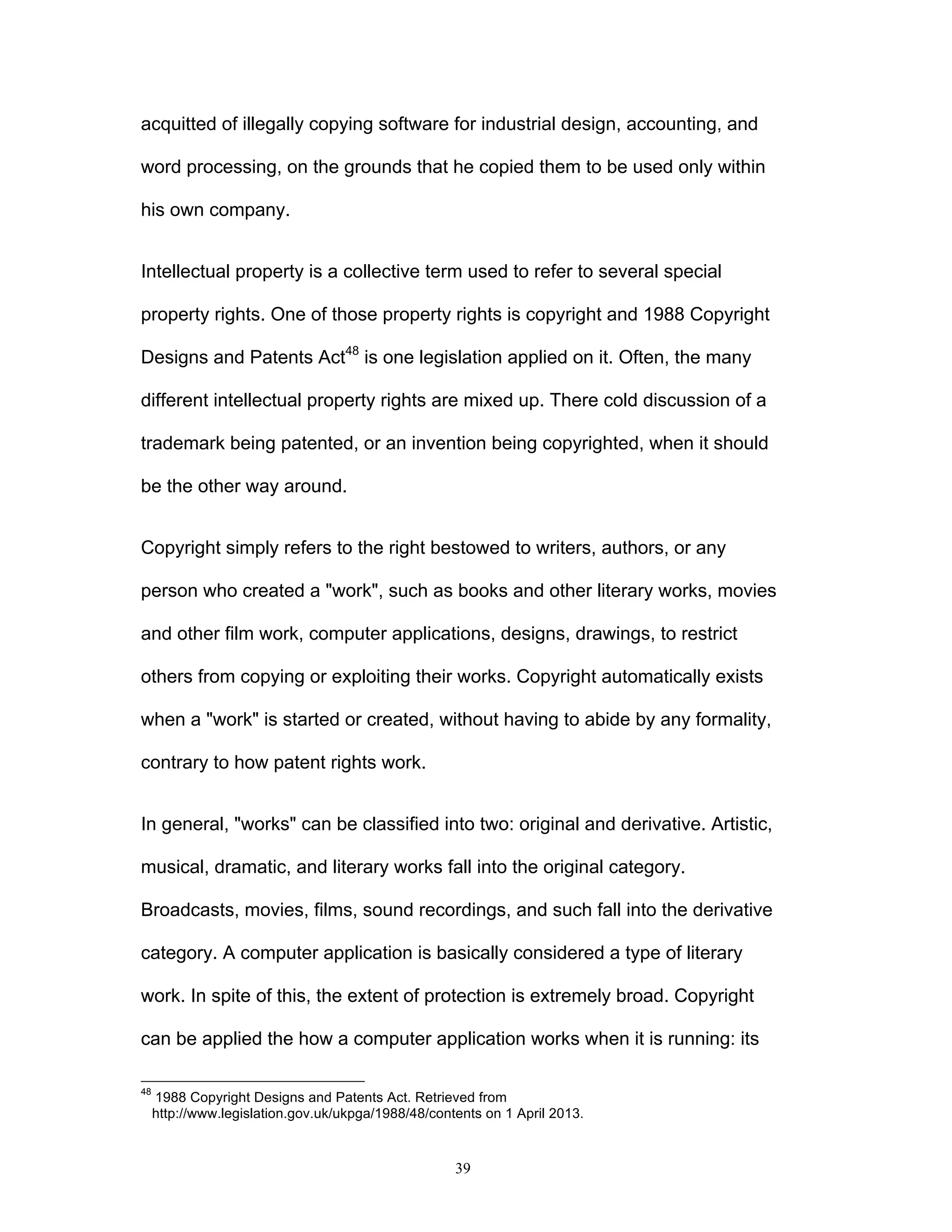 39
acquitted of illegally copying software for industrial design, accounting, and
word processing, on the grounds that he copied them to be used only within
his own company.
Intellectual property is a collective term used to refer to several special
property rights. One of those property rights is copyright and 1988 Copyright
Designs and Patents Act48
is one legislation applied on it. Often, the many
different intellectual property rights are mixed up. There cold discussion of a
trademark being patented, or an invention being copyrighted, when it should
be the other way around.
Copyright simply refers to the right bestowed to writers, authors, or any
person who created a "work", such as books and other literary works, movies
and other film work, computer applications, designs, drawings, to restrict
others from copying or exploiting their works. Copyright automatically exists
when a "work" is started or created, without having to abide by any formality,
contrary to how patent rights work.
In general, "works" can be classified into two: original and derivative. Artistic,
musical, dramatic, and literary works fall into the original category.
Broadcasts, movies, films, sound recordings, and such fall into the derivative
category. A computer application is basically considered a type of literary
work. In spite of this, the extent of protection is extremely broad. Copyright
can be applied the how a computer application works when it is running: its
48
1988 Copyright Designs and Patents Act. Retrieved from
http://www.legislation.gov.uk/ukpga/1988/48/contents on 1 April 2013.
 