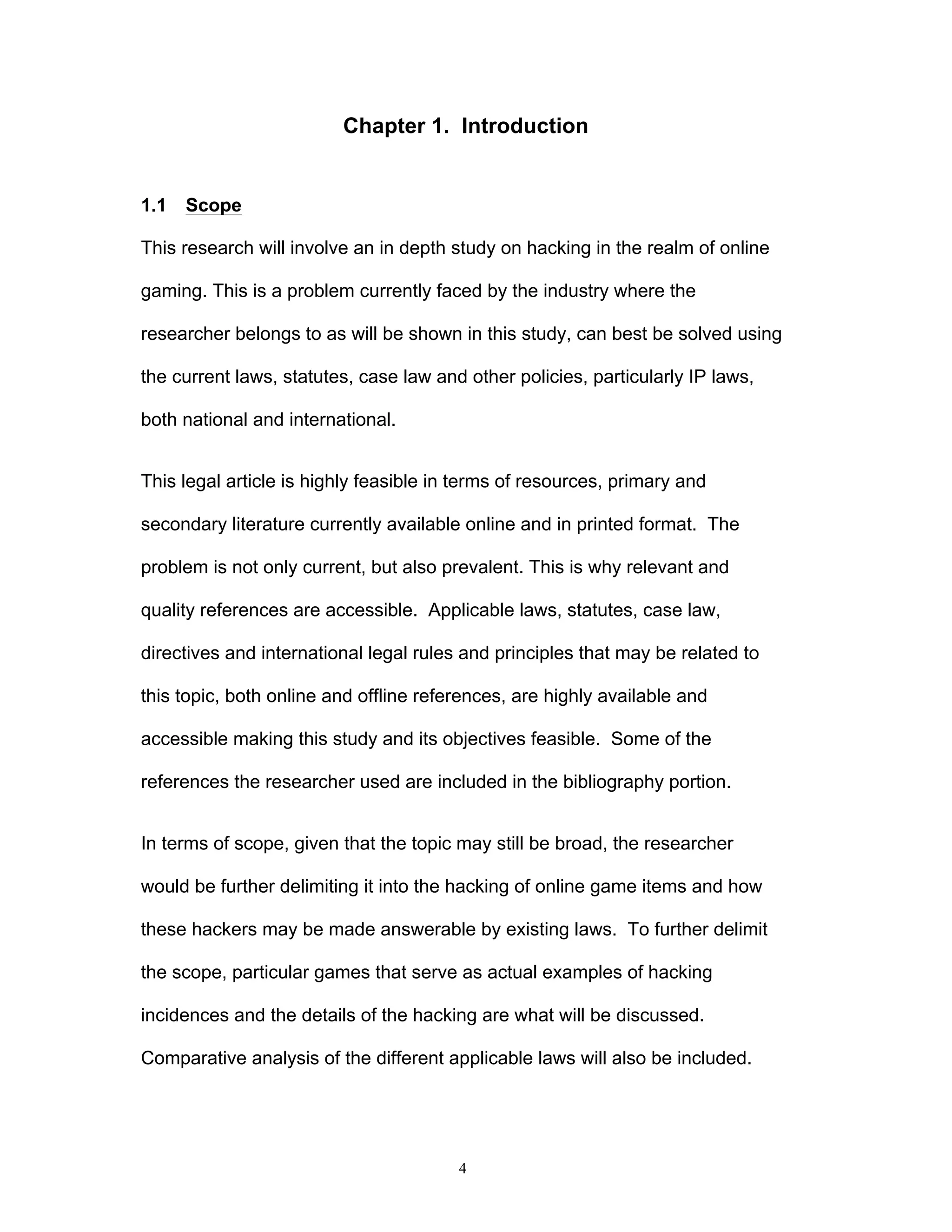 4
Chapter 1. Introduction
1.1 Scope
This research will involve an in depth study on hacking in the realm of online
gaming. This is a problem currently faced by the industry where the
researcher belongs to as will be shown in this study, can best be solved using
the current laws, statutes, case law and other policies, particularly IP laws,
both national and international.
This legal article is highly feasible in terms of resources, primary and
secondary literature currently available online and in printed format. The
problem is not only current, but also prevalent. This is why relevant and
quality references are accessible. Applicable laws, statutes, case law,
directives and international legal rules and principles that may be related to
this topic, both online and offline references, are highly available and
accessible making this study and its objectives feasible. Some of the
references the researcher used are included in the bibliography portion.
In terms of scope, given that the topic may still be broad, the researcher
would be further delimiting it into the hacking of online game items and how
these hackers may be made answerable by existing laws. To further delimit
the scope, particular games that serve as actual examples of hacking
incidences and the details of the hacking are what will be discussed.
Comparative analysis of the different applicable laws will also be included.
 