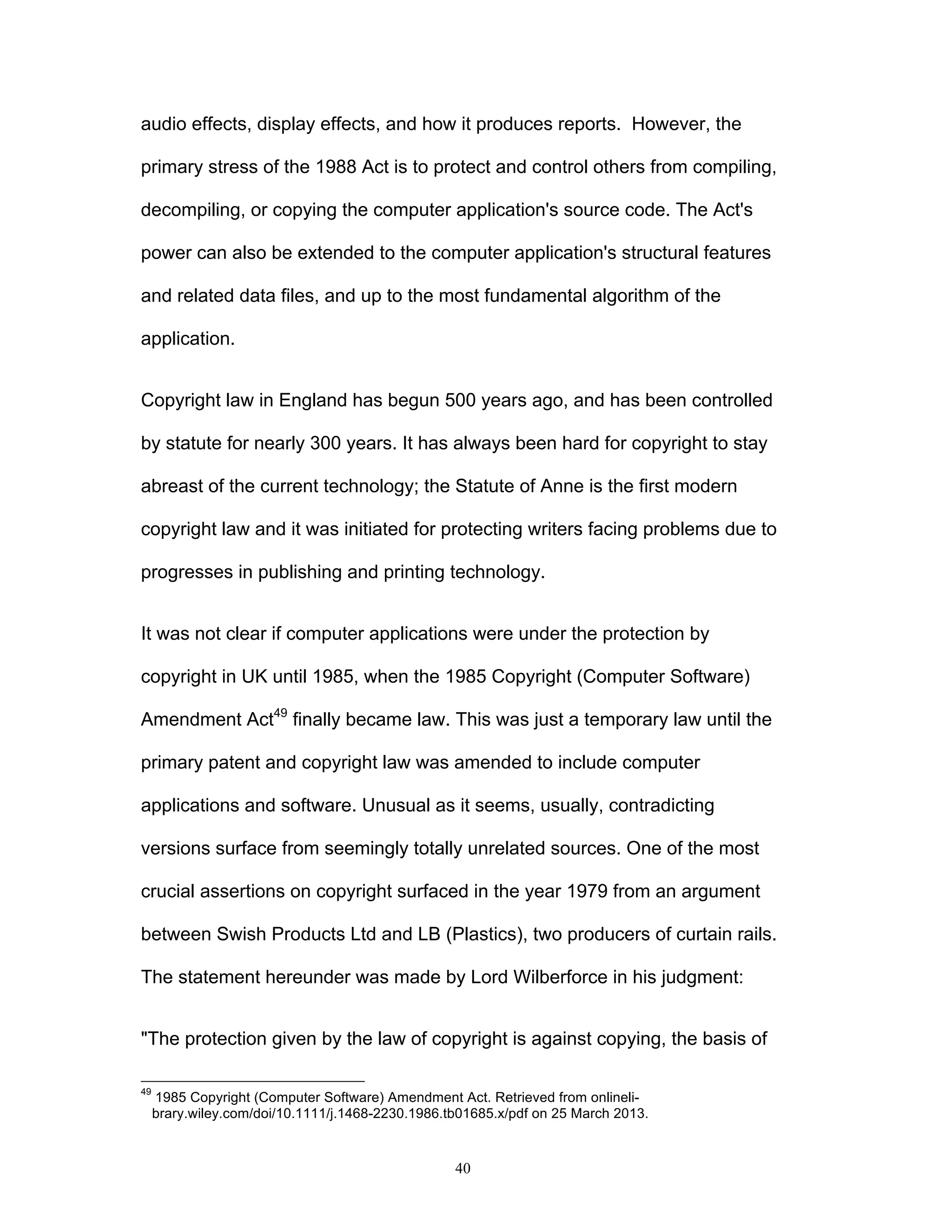 40
audio effects, display effects, and how it produces reports. However, the
primary stress of the 1988 Act is to protect and control others from compiling,
decompiling, or copying the computer application's source code. The Act's
power can also be extended to the computer application's structural features
and related data files, and up to the most fundamental algorithm of the
application.
Copyright law in England has begun 500 years ago, and has been controlled
by statute for nearly 300 years. It has always been hard for copyright to stay
abreast of the current technology; the Statute of Anne is the first modern
copyright law and it was initiated for protecting writers facing problems due to
progresses in publishing and printing technology.
It was not clear if computer applications were under the protection by
copyright in UK until 1985, when the 1985 Copyright (Computer Software)
Amendment Act49
finally became law. This was just a temporary law until the
primary patent and copyright law was amended to include computer
applications and software. Unusual as it seems, usually, contradicting
versions surface from seemingly totally unrelated sources. One of the most
crucial assertions on copyright surfaced in the year 1979 from an argument
between Swish Products Ltd and LB (Plastics), two producers of curtain rails.
The statement hereunder was made by Lord Wilberforce in his judgment:
"The protection given by the law of copyright is against copying, the basis of
49
1985 Copyright (Computer Software) Amendment Act. Retrieved from onlineli-
brary.wiley.com/doi/10.1111/j.1468-2230.1986.tb01685.x/pdf on 25 March 2013.
 