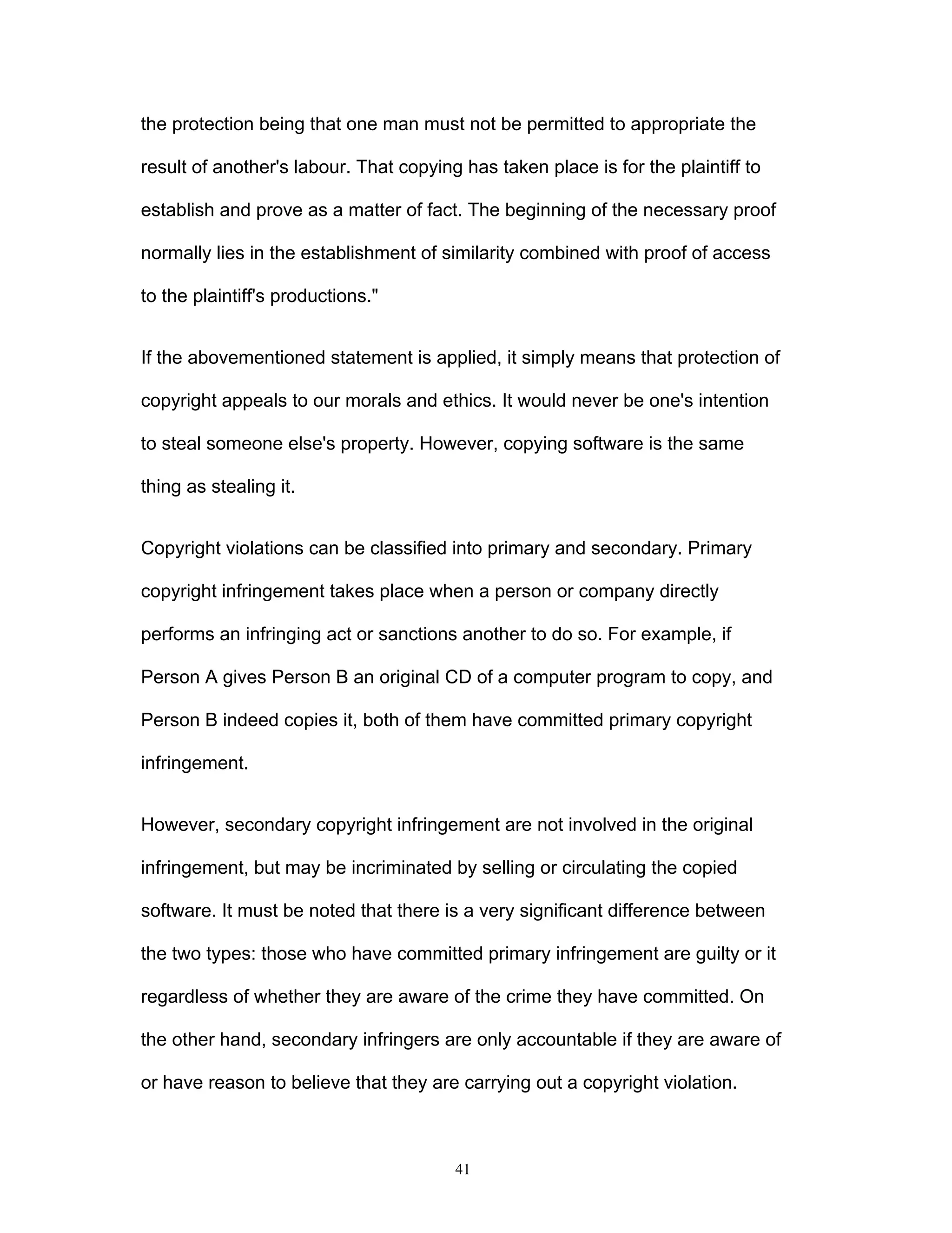 41
the protection being that one man must not be permitted to appropriate the
result of another's labour. That copying has taken place is for the plaintiff to
establish and prove as a matter of fact. The beginning of the necessary proof
normally lies in the establishment of similarity combined with proof of access
to the plaintiff's productions."
If the abovementioned statement is applied, it simply means that protection of
copyright appeals to our morals and ethics. It would never be one's intention
to steal someone else's property. However, copying software is the same
thing as stealing it.
Copyright violations can be classified into primary and secondary. Primary
copyright infringement takes place when a person or company directly
performs an infringing act or sanctions another to do so. For example, if
Person A gives Person B an original CD of a computer program to copy, and
Person B indeed copies it, both of them have committed primary copyright
infringement.
However, secondary copyright infringement are not involved in the original
infringement, but may be incriminated by selling or circulating the copied
software. It must be noted that there is a very significant difference between
the two types: those who have committed primary infringement are guilty or it
regardless of whether they are aware of the crime they have committed. On
the other hand, secondary infringers are only accountable if they are aware of
or have reason to believe that they are carrying out a copyright violation.
 