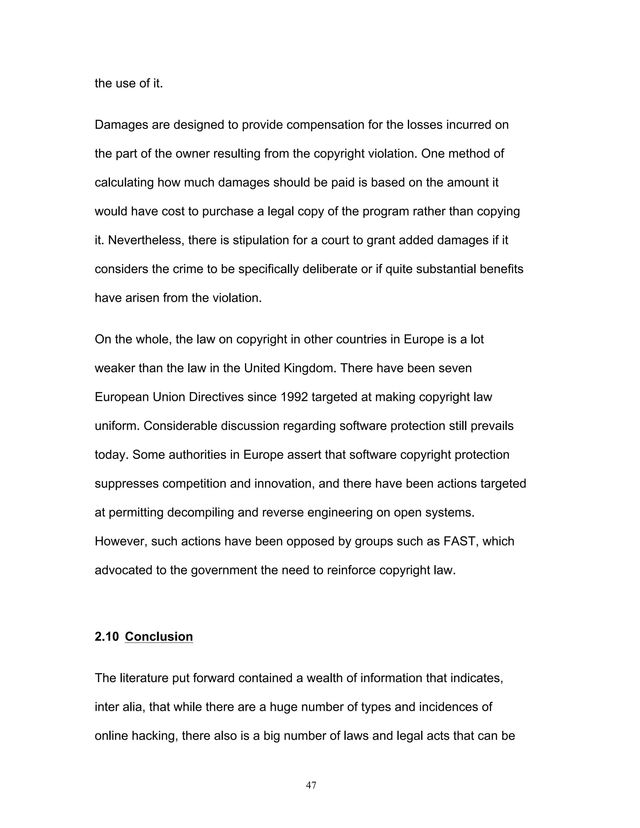 47
the use of it.
Damages are designed to provide compensation for the losses incurred on
the part of the owner resulting from the copyright violation. One method of
calculating how much damages should be paid is based on the amount it
would have cost to purchase a legal copy of the program rather than copying
it. Nevertheless, there is stipulation for a court to grant added damages if it
considers the crime to be specifically deliberate or if quite substantial benefits
have arisen from the violation.
On the whole, the law on copyright in other countries in Europe is a lot
weaker than the law in the United Kingdom. There have been seven
European Union Directives since 1992 targeted at making copyright law
uniform. Considerable discussion regarding software protection still prevails
today. Some authorities in Europe assert that software copyright protection
suppresses competition and innovation, and there have been actions targeted
at permitting decompiling and reverse engineering on open systems.
However, such actions have been opposed by groups such as FAST, which
advocated to the government the need to reinforce copyright law.
2.10 Conclusion
The literature put forward contained a wealth of information that indicates,
inter alia, that while there are a huge number of types and incidences of
online hacking, there also is a big number of laws and legal acts that can be
 