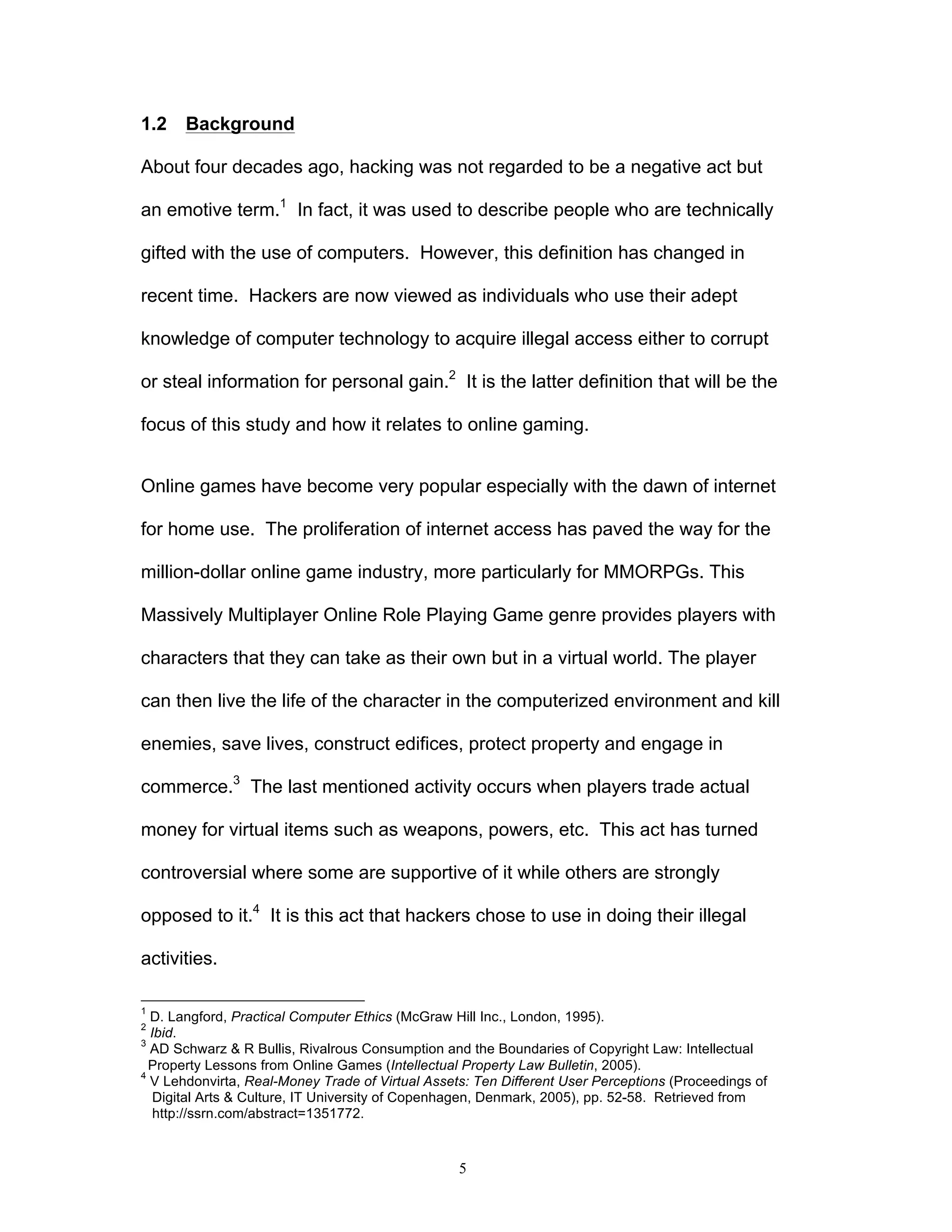 5
1.2 Background
About four decades ago, hacking was not regarded to be a negative act but
an emotive term.1
In fact, it was used to describe people who are technically
gifted with the use of computers. However, this definition has changed in
recent time. Hackers are now viewed as individuals who use their adept
knowledge of computer technology to acquire illegal access either to corrupt
or steal information for personal gain.2
It is the latter definition that will be the
focus of this study and how it relates to online gaming.
Online games have become very popular especially with the dawn of internet
for home use. The proliferation of internet access has paved the way for the
million-dollar online game industry, more particularly for MMORPGs. This
Massively Multiplayer Online Role Playing Game genre provides players with
characters that they can take as their own but in a virtual world. The player
can then live the life of the character in the computerized environment and kill
enemies, save lives, construct edifices, protect property and engage in
commerce.3
The last mentioned activity occurs when players trade actual
money for virtual items such as weapons, powers, etc. This act has turned
controversial where some are supportive of it while others are strongly
opposed to it.4
It is this act that hackers chose to use in doing their illegal
activities.
1
D. Langford, Practical Computer Ethics (McGraw Hill Inc., London, 1995).
2
Ibid.
3
AD Schwarz & R Bullis, Rivalrous Consumption and the Boundaries of Copyright Law: Intellectual
Property Lessons from Online Games (Intellectual Property Law Bulletin, 2005).
4
V Lehdonvirta, Real-Money Trade of Virtual Assets: Ten Different User Perceptions (Proceedings of
Digital Arts & Culture, IT University of Copenhagen, Denmark, 2005), pp. 52-58. Retrieved from
http://ssrn.com/abstract=1351772.
 