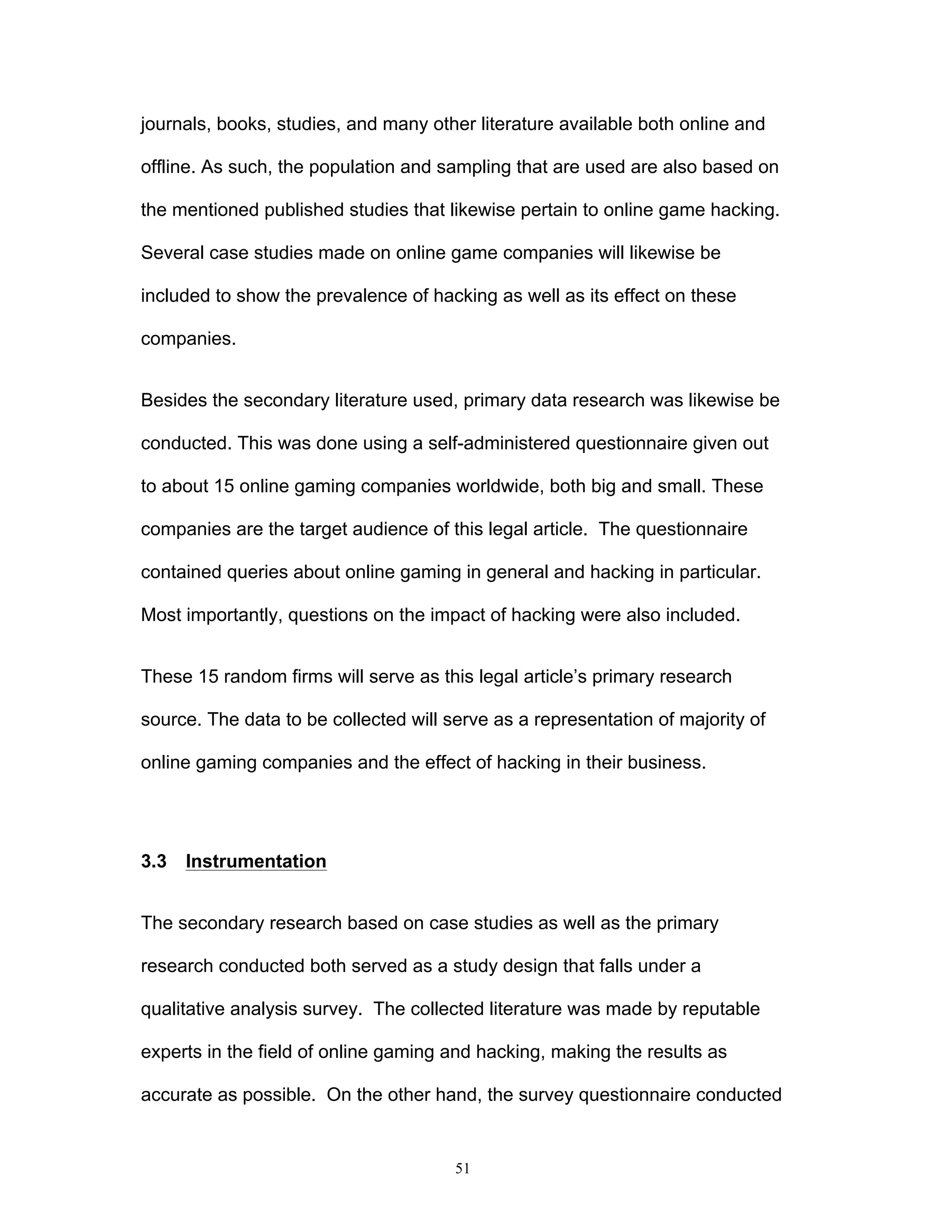 51
journals, books, studies, and many other literature available both online and
offline. As such, the population and sampling that are used are also based on
the mentioned published studies that likewise pertain to online game hacking.
Several case studies made on online game companies will likewise be
included to show the prevalence of hacking as well as its effect on these
companies.
Besides the secondary literature used, primary data research was likewise be
conducted. This was done using a self-administered questionnaire given out
to about 15 online gaming companies worldwide, both big and small. These
companies are the target audience of this legal article. The questionnaire
contained queries about online gaming in general and hacking in particular.
Most importantly, questions on the impact of hacking were also included.
These 15 random firms will serve as this legal article’s primary research
source. The data to be collected will serve as a representation of majority of
online gaming companies and the effect of hacking in their business.
3.3 Instrumentation
The secondary research based on case studies as well as the primary
research conducted both served as a study design that falls under a
qualitative analysis survey. The collected literature was made by reputable
experts in the field of online gaming and hacking, making the results as
accurate as possible. On the other hand, the survey questionnaire conducted
 