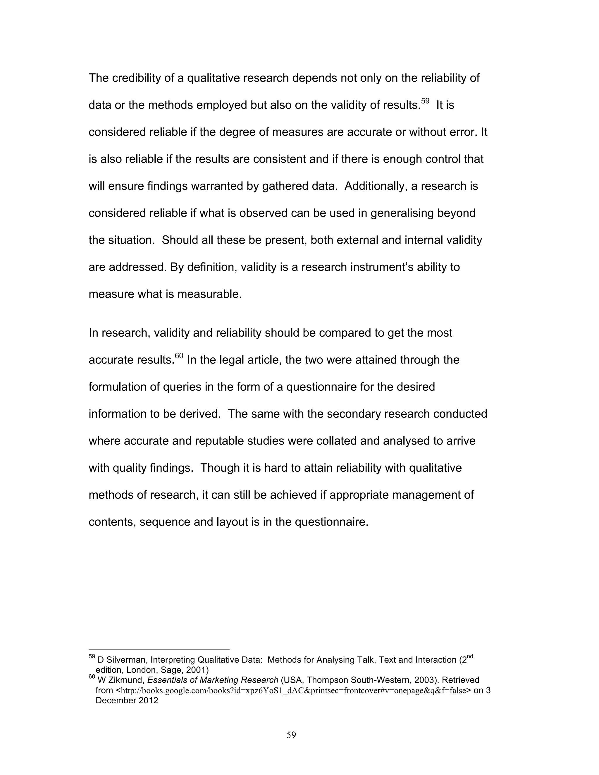 59
The credibility of a qualitative research depends not only on the reliability of
data or the methods employed but also on the validity of results.59
It is
considered reliable if the degree of measures are accurate or without error. It
is also reliable if the results are consistent and if there is enough control that
will ensure findings warranted by gathered data. Additionally, a research is
considered reliable if what is observed can be used in generalising beyond
the situation. Should all these be present, both external and internal validity
are addressed. By definition, validity is a research instrument’s ability to
measure what is measurable.
In research, validity and reliability should be compared to get the most
accurate results.60
In the legal article, the two were attained through the
formulation of queries in the form of a questionnaire for the desired
information to be derived. The same with the secondary research conducted
where accurate and reputable studies were collated and analysed to arrive
with quality findings. Though it is hard to attain reliability with qualitative
methods of research, it can still be achieved if appropriate management of
contents, sequence and layout is in the questionnaire.
59
D Silverman, Interpreting Qualitative Data: Methods for Analysing Talk, Text and Interaction (2
nd
edition, London, Sage, 2001)
60
W Zikmund, Essentials of Marketing Research (USA, Thompson South-Western, 2003). Retrieved
from <http://books.google.com/books?id=xpz6YoS1_dAC&printsec=frontcover#v=onepage&q&f=false> on 3
December 2012
 