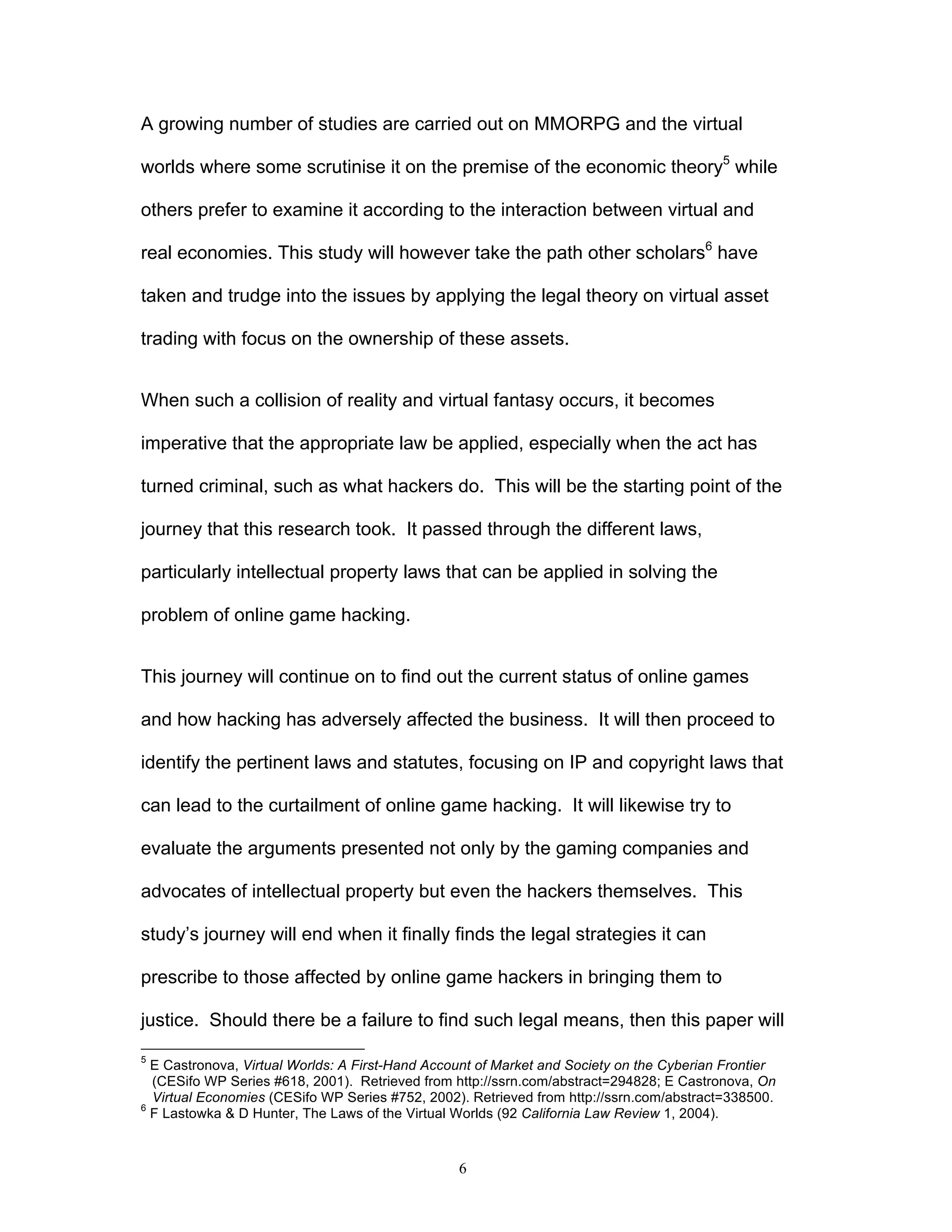 6
A growing number of studies are carried out on MMORPG and the virtual
worlds where some scrutinise it on the premise of the economic theory5
while
others prefer to examine it according to the interaction between virtual and
real economies. This study will however take the path other scholars6
have
taken and trudge into the issues by applying the legal theory on virtual asset
trading with focus on the ownership of these assets.
When such a collision of reality and virtual fantasy occurs, it becomes
imperative that the appropriate law be applied, especially when the act has
turned criminal, such as what hackers do. This will be the starting point of the
journey that this research took. It passed through the different laws,
particularly intellectual property laws that can be applied in solving the
problem of online game hacking.
This journey will continue on to find out the current status of online games
and how hacking has adversely affected the business. It will then proceed to
identify the pertinent laws and statutes, focusing on IP and copyright laws that
can lead to the curtailment of online game hacking. It will likewise try to
evaluate the arguments presented not only by the gaming companies and
advocates of intellectual property but even the hackers themselves. This
study’s journey will end when it finally finds the legal strategies it can
prescribe to those affected by online game hackers in bringing them to
justice. Should there be a failure to find such legal means, then this paper will
5
E Castronova, Virtual Worlds: A First-Hand Account of Market and Society on the Cyberian Frontier
(CESifo WP Series #618, 2001). Retrieved from http://ssrn.com/abstract=294828; E Castronova, On
Virtual Economies (CESifo WP Series #752, 2002). Retrieved from http://ssrn.com/abstract=338500.
6
F Lastowka & D Hunter, The Laws of the Virtual Worlds (92 California Law Review 1, 2004).
 
