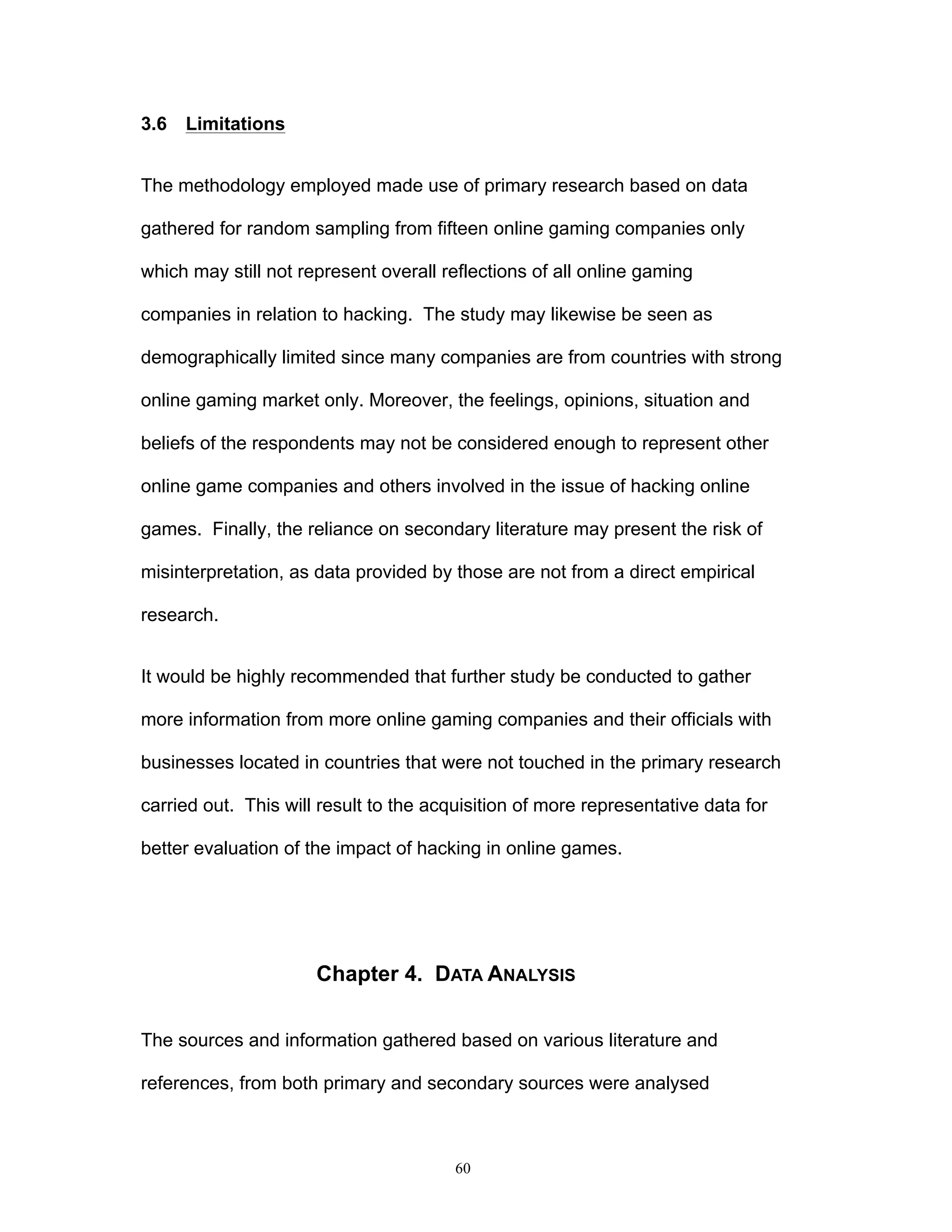 60
3.6 Limitations
The methodology employed made use of primary research based on data
gathered for random sampling from fifteen online gaming companies only
which may still not represent overall reflections of all online gaming
companies in relation to hacking. The study may likewise be seen as
demographically limited since many companies are from countries with strong
online gaming market only. Moreover, the feelings, opinions, situation and
beliefs of the respondents may not be considered enough to represent other
online game companies and others involved in the issue of hacking online
games. Finally, the reliance on secondary literature may present the risk of
misinterpretation, as data provided by those are not from a direct empirical
research.
It would be highly recommended that further study be conducted to gather
more information from more online gaming companies and their officials with
businesses located in countries that were not touched in the primary research
carried out. This will result to the acquisition of more representative data for
better evaluation of the impact of hacking in online games.
Chapter 4. DATA ANALYSIS
The sources and information gathered based on various literature and
references, from both primary and secondary sources were analysed
 