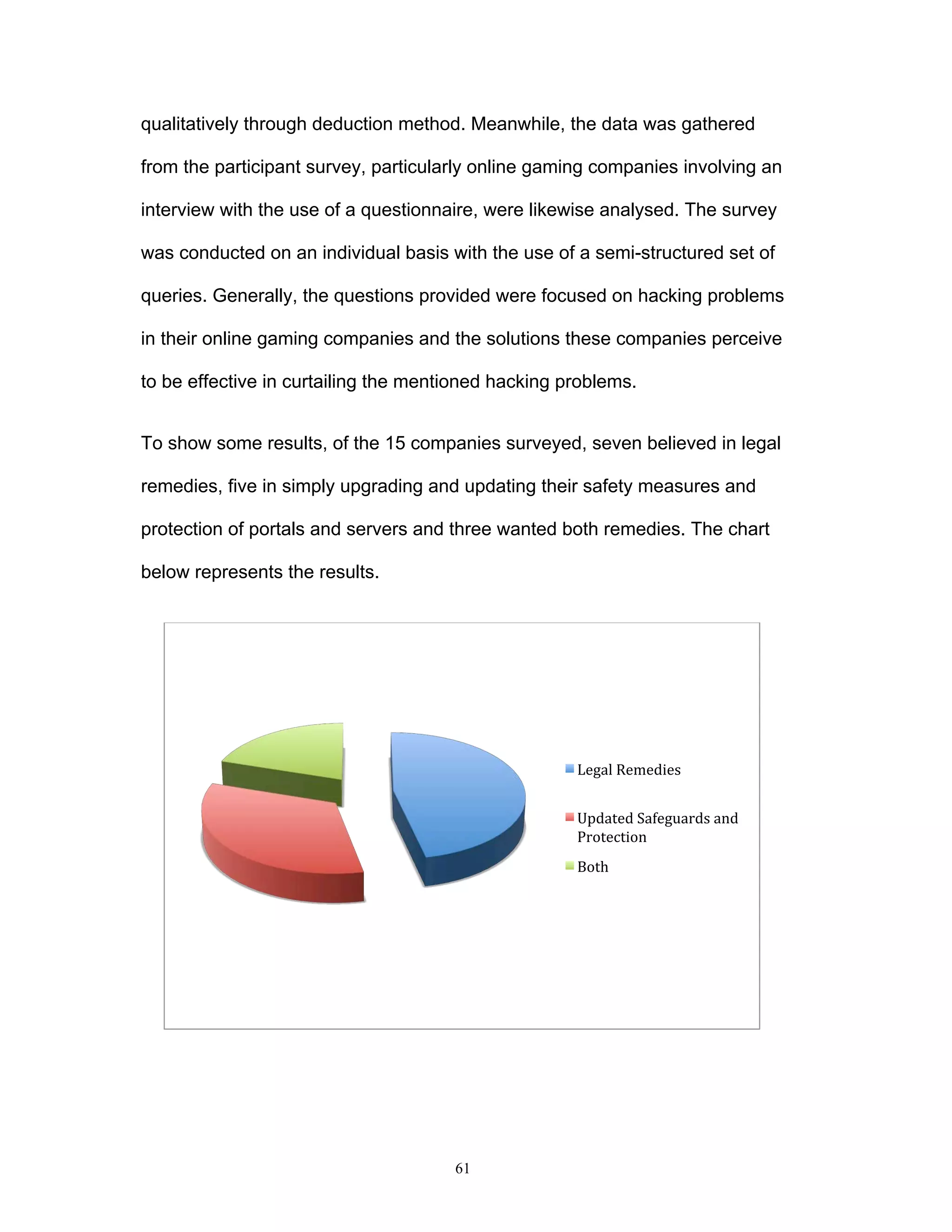 61
qualitatively through deduction method. Meanwhile, the data was gathered
from the participant survey, particularly online gaming companies involving an
interview with the use of a questionnaire, were likewise analysed. The survey
was conducted on an individual basis with the use of a semi-structured set of
queries. Generally, the questions provided were focused on hacking problems
in their online gaming companies and the solutions these companies perceive
to be effective in curtailing the mentioned hacking problems.
To show some results, of the 15 companies surveyed, seven believed in legal
remedies, five in simply upgrading and updating their safety measures and
protection of portals and servers and three wanted both remedies. The chart
below represents the results.
Legal	
  Remedies	
  
Updated	
  Safeguards	
  and	
  
Protection	
  
Both	
  
 