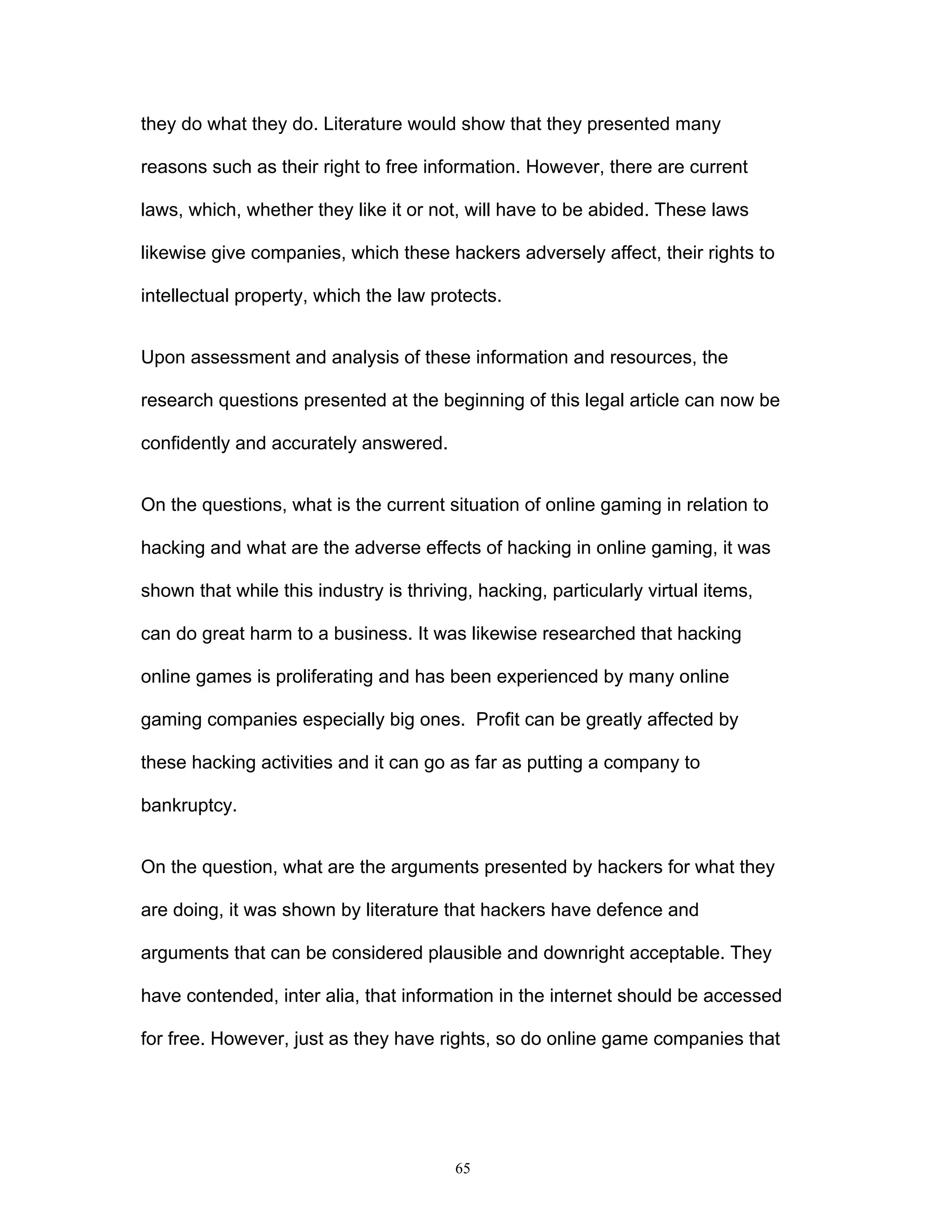 65
they do what they do. Literature would show that they presented many
reasons such as their right to free information. However, there are current
laws, which, whether they like it or not, will have to be abided. These laws
likewise give companies, which these hackers adversely affect, their rights to
intellectual property, which the law protects.
Upon assessment and analysis of these information and resources, the
research questions presented at the beginning of this legal article can now be
confidently and accurately answered.
On the questions, what is the current situation of online gaming in relation to
hacking and what are the adverse effects of hacking in online gaming, it was
shown that while this industry is thriving, hacking, particularly virtual items,
can do great harm to a business. It was likewise researched that hacking
online games is proliferating and has been experienced by many online
gaming companies especially big ones. Profit can be greatly affected by
these hacking activities and it can go as far as putting a company to
bankruptcy.
On the question, what are the arguments presented by hackers for what they
are doing, it was shown by literature that hackers have defence and
arguments that can be considered plausible and downright acceptable. They
have contended, inter alia, that information in the internet should be accessed
for free. However, just as they have rights, so do online game companies that
 