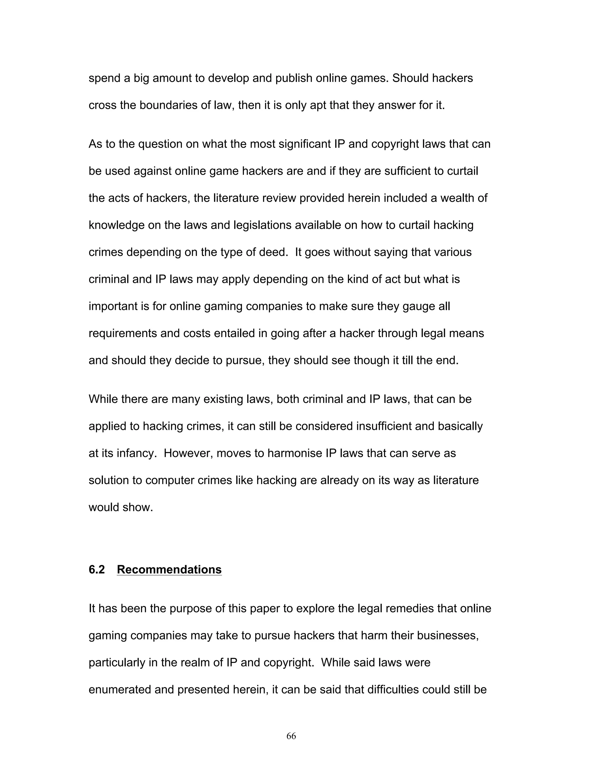 66
spend a big amount to develop and publish online games. Should hackers
cross the boundaries of law, then it is only apt that they answer for it.
As to the question on what the most significant IP and copyright laws that can
be used against online game hackers are and if they are sufficient to curtail
the acts of hackers, the literature review provided herein included a wealth of
knowledge on the laws and legislations available on how to curtail hacking
crimes depending on the type of deed. It goes without saying that various
criminal and IP laws may apply depending on the kind of act but what is
important is for online gaming companies to make sure they gauge all
requirements and costs entailed in going after a hacker through legal means
and should they decide to pursue, they should see though it till the end.
While there are many existing laws, both criminal and IP laws, that can be
applied to hacking crimes, it can still be considered insufficient and basically
at its infancy. However, moves to harmonise IP laws that can serve as
solution to computer crimes like hacking are already on its way as literature
would show.
6.2 Recommendations
It has been the purpose of this paper to explore the legal remedies that online
gaming companies may take to pursue hackers that harm their businesses,
particularly in the realm of IP and copyright. While said laws were
enumerated and presented herein, it can be said that difficulties could still be
 