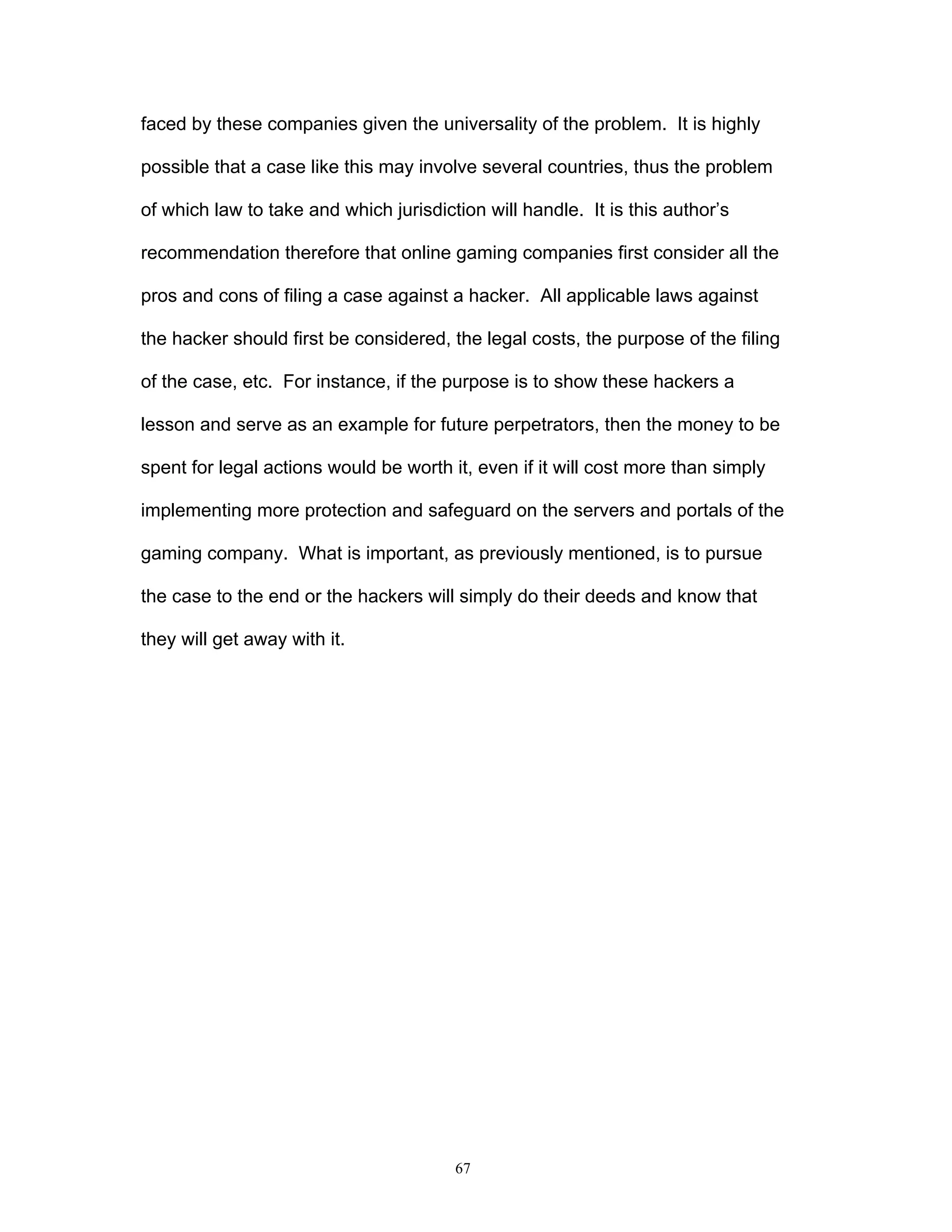 67
faced by these companies given the universality of the problem. It is highly
possible that a case like this may involve several countries, thus the problem
of which law to take and which jurisdiction will handle. It is this author’s
recommendation therefore that online gaming companies first consider all the
pros and cons of filing a case against a hacker. All applicable laws against
the hacker should first be considered, the legal costs, the purpose of the filing
of the case, etc. For instance, if the purpose is to show these hackers a
lesson and serve as an example for future perpetrators, then the money to be
spent for legal actions would be worth it, even if it will cost more than simply
implementing more protection and safeguard on the servers and portals of the
gaming company. What is important, as previously mentioned, is to pursue
the case to the end or the hackers will simply do their deeds and know that
they will get away with it.
 