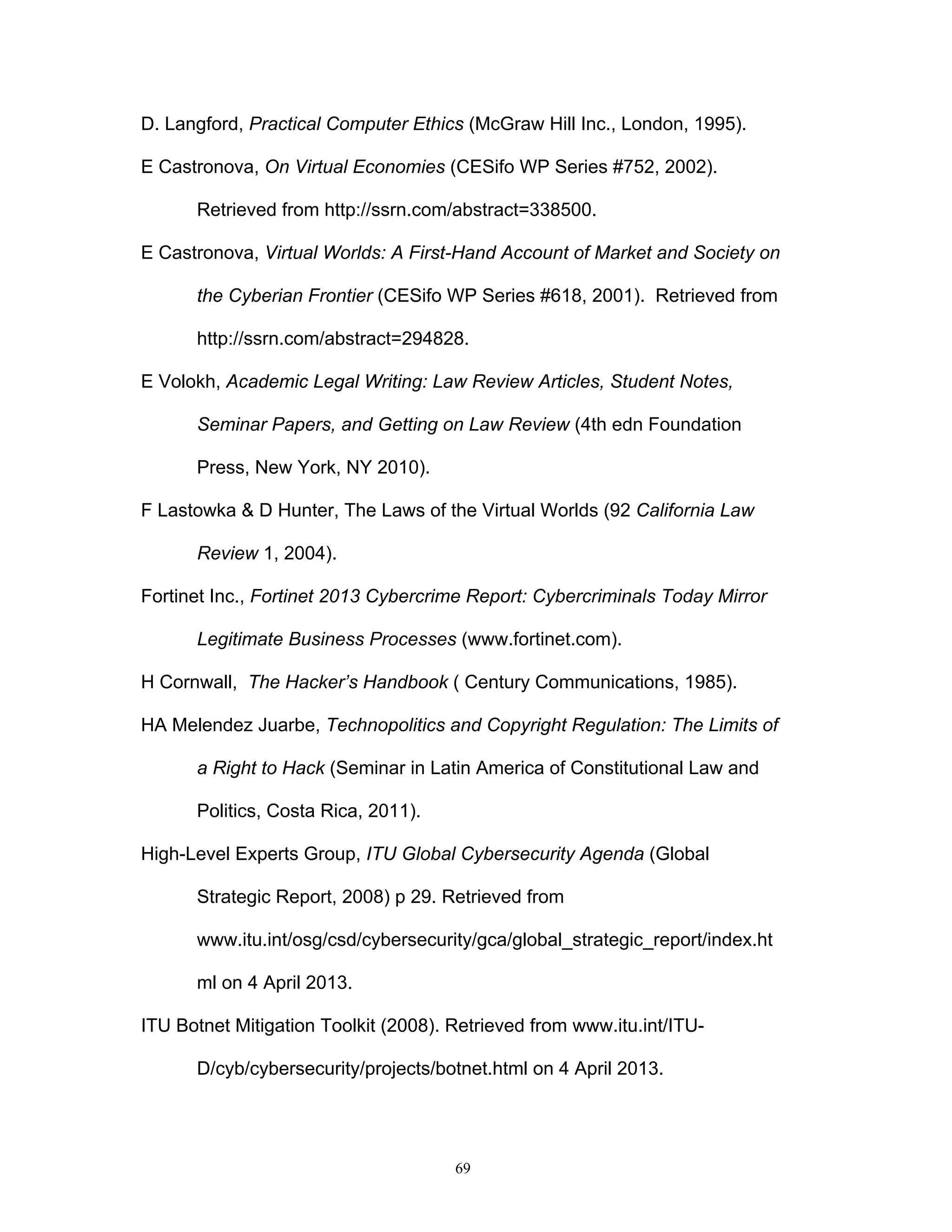 69
D. Langford, Practical Computer Ethics (McGraw Hill Inc., London, 1995).
E Castronova, On Virtual Economies (CESifo WP Series #752, 2002).
Retrieved from http://ssrn.com/abstract=338500.
E Castronova, Virtual Worlds: A First-Hand Account of Market and Society on
the Cyberian Frontier (CESifo WP Series #618, 2001). Retrieved from
http://ssrn.com/abstract=294828.
E Volokh, Academic Legal Writing: Law Review Articles, Student Notes,
Seminar Papers, and Getting on Law Review (4th edn Foundation
Press, New York, NY 2010).
F Lastowka & D Hunter, The Laws of the Virtual Worlds (92 California Law
Review 1, 2004).
Fortinet Inc., Fortinet 2013 Cybercrime Report: Cybercriminals Today Mirror
Legitimate Business Processes (www.fortinet.com).
H Cornwall, The Hacker’s Handbook ( Century Communications, 1985).
HA Melendez Juarbe, Technopolitics and Copyright Regulation: The Limits of
a Right to Hack (Seminar in Latin America of Constitutional Law and
Politics, Costa Rica, 2011).
High-Level Experts Group, ITU Global Cybersecurity Agenda (Global
Strategic Report, 2008) p 29. Retrieved from
www.itu.int/osg/csd/cybersecurity/gca/global_strategic_report/index.ht
ml on 4 April 2013.
ITU Botnet Mitigation Toolkit (2008). Retrieved from www.itu.int/ITU-
D/cyb/cybersecurity/projects/botnet.html on 4 April 2013.
 