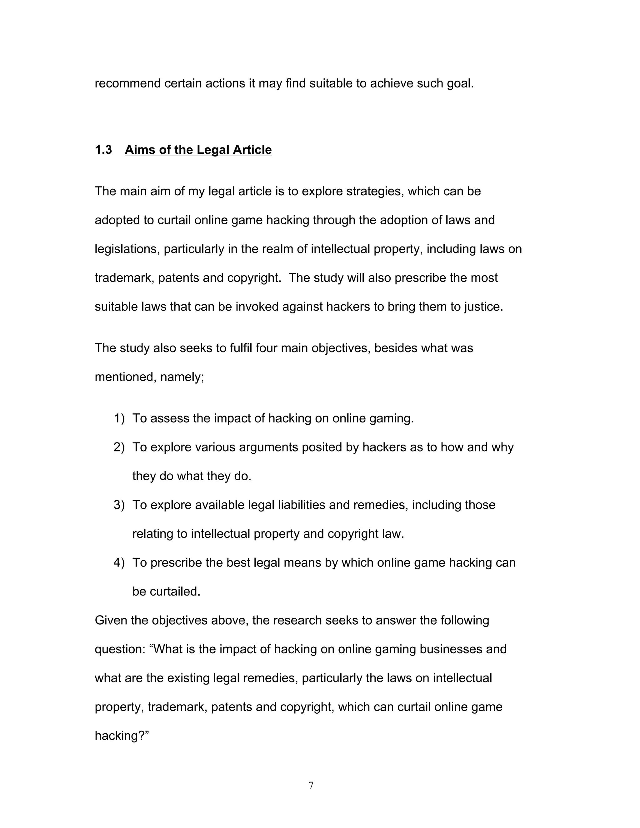 7
recommend certain actions it may find suitable to achieve such goal.
1.3 Aims of the Legal Article
The main aim of my legal article is to explore strategies, which can be
adopted to curtail online game hacking through the adoption of laws and
legislations, particularly in the realm of intellectual property, including laws on
trademark, patents and copyright. The study will also prescribe the most
suitable laws that can be invoked against hackers to bring them to justice.
The study also seeks to fulfil four main objectives, besides what was
mentioned, namely;
1) To assess the impact of hacking on online gaming.
2) To explore various arguments posited by hackers as to how and why
they do what they do.
3) To explore available legal liabilities and remedies, including those
relating to intellectual property and copyright law.
4) To prescribe the best legal means by which online game hacking can
be curtailed.
Given the objectives above, the research seeks to answer the following
question: “What is the impact of hacking on online gaming businesses and
what are the existing legal remedies, particularly the laws on intellectual
property, trademark, patents and copyright, which can curtail online game
hacking?”
 