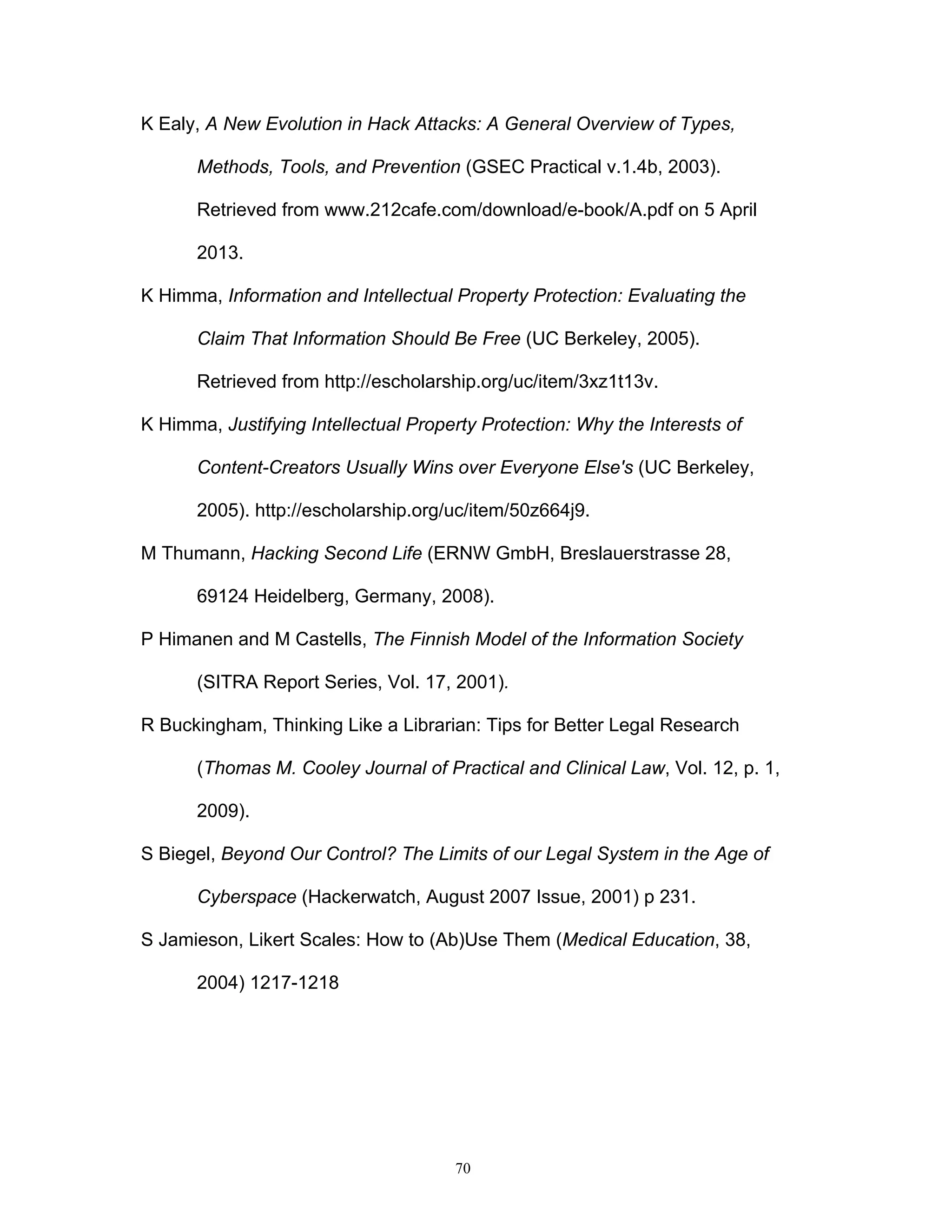 70
K Ealy, A New Evolution in Hack Attacks: A General Overview of Types,
Methods, Tools, and Prevention (GSEC Practical v.1.4b, 2003).
Retrieved from www.212cafe.com/download/e-book/A.pdf on 5 April
2013.
K Himma, Information and Intellectual Property Protection: Evaluating the
Claim That Information Should Be Free (UC Berkeley, 2005).
Retrieved from http://escholarship.org/uc/item/3xz1t13v.
K Himma, Justifying Intellectual Property Protection: Why the Interests of
Content-Creators Usually Wins over Everyone Else's (UC Berkeley,
2005). http://escholarship.org/uc/item/50z664j9.
M Thumann, Hacking Second Life (ERNW GmbH, Breslauerstrasse 28,
69124 Heidelberg, Germany, 2008).
P Himanen and M Castells, The Finnish Model of the Information Society
(SITRA Report Series, Vol. 17, 2001).
R Buckingham, Thinking Like a Librarian: Tips for Better Legal Research
(Thomas M. Cooley Journal of Practical and Clinical Law, Vol. 12, p. 1,
2009).
S Biegel, Beyond Our Control? The Limits of our Legal System in the Age of
Cyberspace (Hackerwatch, August 2007 Issue, 2001) p 231.
S Jamieson, Likert Scales: How to (Ab)Use Them (Medical Education, 38,
2004) 1217-1218
 